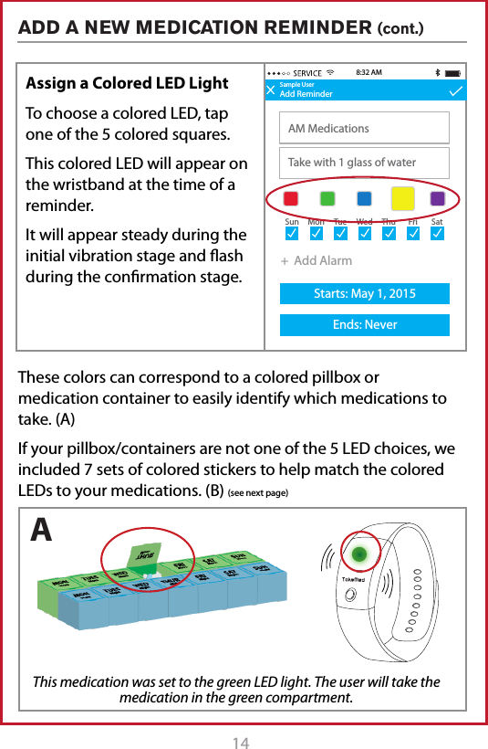 14 15 Sample UserAdd ReminderAM MedicationsTake with 1 glass of water8:32 AMSample UserAdd ReminderTitleDescription+  Add AlarmStarts: May 1, 2015Ends: Never+  Add AlarmStarts: May 1, 2015Ends: Never8:30 AMSun MonTueWedThuFriSatSun MonTueWedThuFriSatSample UserAdd ReminderAM MedicationsTake with 1 glass of waterStarts: May 1, 2015Ends: Never8:32 AM9:30 AM+  Add AlarmSun MonTueWedThuFriSatAssign a Colored LED LightTo choose a colored LED, tap one of the 5 colored squares.This colored LED will appear on the wristband at the time of a reminder. It will appear steady during the initial vibration stage and ash during the conrmation stage.These colors can correspond to a colored pillbox or medication container to easily identify which medications to take. (A)If your pillbox/containers are not one of the 5 LED choices, we included 7 sets of colored stickers to help match the colored LEDs to your medications. (B) (see next page)ADD A NEW MEDICATION REMINDER (cont.) This medication was set to the green LED light. The user will take the medication in the green compartment.A