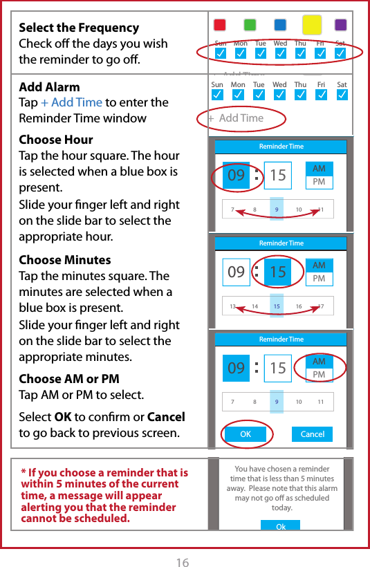 16 17Sample UserAdd ReminderAM MedicationsTake with 1 glass of waterStarts: May 1, 2015Ends: Never8:32 AM9:30 AM+  Add AlarmSun MonTueWedThuFriSatSample UserAdd ReminderStarts: May 1, 2015Ends: Never8:32 AMReminder Time09OK Cancel15 AMPM78 10 119Sample UserAdd ReminderAM MedicationsTake with 1 glass of water8:32 AMSample UserAdd ReminderTitleDescription+  Add TimeStarts: May 1, 2015Ends: Never+  Add TimeStarts: May 1, 2015Ends: Never8:30 AMSun MonTueWedThuFri SatSun MonTueWedThuFri SatSample UserAdd ReminderAM MedicationsTake with 1 glass of waterStarts: May 1, 2015Ends: Never8:32 AM9:30 AM+  Add TimeSun MonTueWedThuFri SatSample UserAdd ReminderAM MedicationsTake with 1 glass of waterStarts: May 1, 2015Ends: Never8:32 AM9:30 AM+  Add AlarmSun MonTueWedThuFriSatSample UserAdd ReminderAM MedicationsTake with 1 glass of waterStarts: May 1, 2015Ends: Never8:32 AM9:30 AM+  Add AlarmSunMonTueWedThuFriSatiChoice MedsOKOkYou have chosen a remindertime that is less than 5 minutes away.  Please note that this alarm may not go o as scheduled today.Sample UserAdd ReminderAM MedicationsTake with 1 glass of water8:32 AMSample UserAdd ReminderTitleDescription+  Add TimeStarts: May 1, 2015Ends: Never+  Add TimeStarts: May 1, 2015Ends: Never8:30 AMSun MonTueWedThuFri SatSun MonTueWedThuFri SatSample UserAdd ReminderAM MedicationsTake with 1 glass of waterStarts: May 1, 2015Ends: Never8:32 AM9:30 AM+  Add TimeSun MonTueWedThuFri SatSample UserAdd ReminderAM MedicationsTake with 1 glass of waterStarts: May 1, 2015Ends: Never8:32 AM9:30 AM+  Add AlarmSun MonTueWedThuFriSatSample UserAdd ReminderStarts: May 1, 2015Ends: Never8:32 AMReminder Time09OK Cancel15 AMPM78 10 119Sample UserAdd ReminderAM MedicationsTake with 1 glass of waterStarts: May 1, 2015Ends: Never8:32 AM9:30 AM+  Add AlarmSun MonTueWedThuFriSatSample UserAdd ReminderStarts: May 1, 2015Ends: Never8:32 AMReminder Time09OK Cancel15 AMPM13 14 16 1715Select the Frequency  Check o the days you wish the reminder to go o. * If you choose a reminder that is within 5 minutes of the current time, a message will appear alerting you that the reminder cannot be scheduled.Add Alarm Tap + Add Time to enter the Reminder Time windowChoose HourTap the hour square. The hour is selected when a blue box is present. Slide your nger left and right on the slide bar to select the appropriate hour.Choose MinutesTap the minutes square. The minutes are selected when a blue box is present. Slide your nger left and right on the slide bar to select the appropriate minutes.Choose AM or PM Tap AM or PM to select.Select OK to conrm or Cancel to go back to previous screen.
