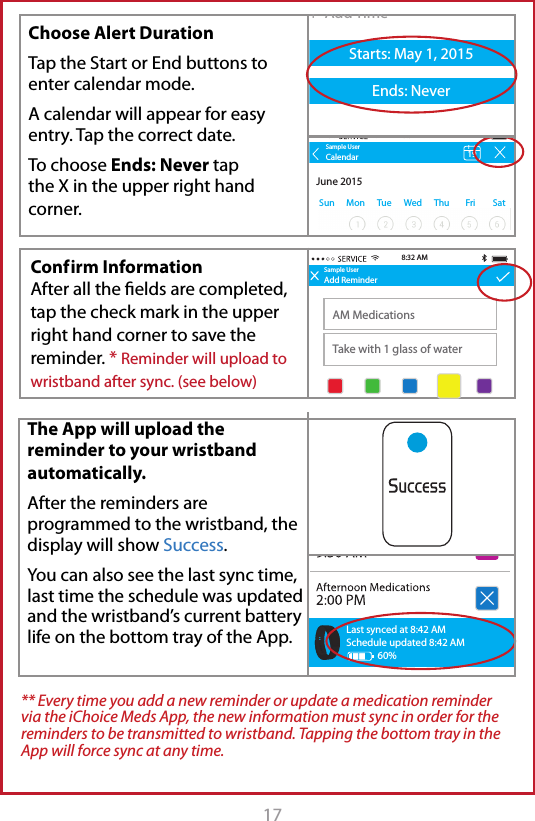 17 Conf irm  Information After all the elds are completed, tap the check mark in the upper right hand corner to save the reminder. * Reminder will upload to wristband after sync. (see below)The App will upload the reminder to your wristband automatically. After the reminders are programmed to the wristband, the display will show Success.You can also see the last sync time, last time the schedule was updated and the wristband&rsquo;s current battery life on the bottom tray of the App.Sample UserAdd ReminderAM MedicationsTake with 1 glass of water8:32 AMSample UserAdd ReminderTitleDescription+  Add TimeStarts: May 1, 2015Ends: Never+  Add TimeStarts: May 1, 2015Ends: Never8:30 AMSun MonTueWedThuFri Sat Sun MonTueWedThuFri SatSample UserAdd ReminderAM MedicationsTake with 1 glass of waterStarts: May 1, 2015Ends: Never8:32 AM9:30 AM+  Add TimeSun MonTueWedThuFri SatLast synced at 8:42 AMSchedule updated 8:42 AM60%** Every time you add a new reminder or update a medication reminder via the iChoice Meds App, the new information must sync in order for the reminders to be transmitted to wristband. Tapping the bottom tray in the App will force sync at any time.Sample UserAdd ReminderAM MedicationsTake with 1 glass of water8:32 AMSample UserAdd ReminderTitleDescription+  Add TimeStarts: May 1, 2015Ends: Never+  Add TimeStarts: May 1, 2015Ends: Never8:30 AMSun MonTueWedThuFri Sat Sun MonTueWedThuFri SatSample UserAdd ReminderAM MedicationsTake with 1 glass of waterStarts: May 1, 2015Ends: Never8:32 AM9:30 AM+  Add TimeSun MonTueWedThuFri SatSample UserSun MonTue WedThu FriSatCalendarJune 2015198:32 AMChoose Alert DurationTap the Start or End buttons to enter calendar mode.A calendar will appear for easy entry. Tap the correct date.To choose Ends: Never tap the X in the upper right hand corner.