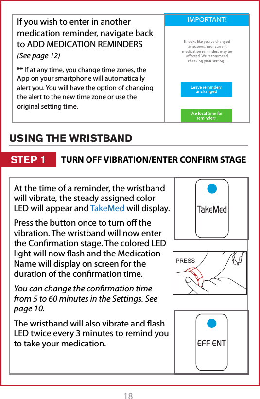18 19If you wish to enter in another medication reminder, navigate back to ADD MEDICATION REMINDERS  (See page 12)** If at any time, you change time zones, the App on your smartphone will automatically alert you. You will have the option of changing the alert to the new time zone or use the original setting time. TURN OFF VIBRATION/ENTER CONFIRM STAGESTEP 1USING THE WRISTBANDAt the time of a reminder, the wristband will vibrate, the steady assigned color LED will appear and TakeMed will display.Press the button once to turn o the vibration. The wristband will now enter the Conrmation stage. The colored LED light will now ash and the Medication Name will display on screen for the duration of the conrmation time.You can change the conﬁrmation time from 5 to 60 minutes in the Settings. See page 10.The wristband will also vibrate and ash LED twice every 3 minutes to remind you to take your medication.PRESS