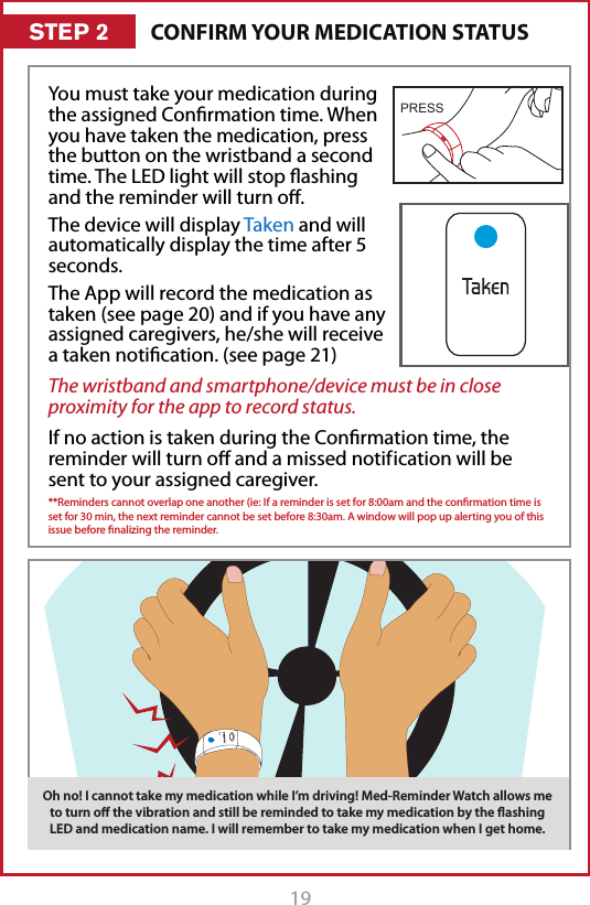 19Oh no! I cannot take my medication while I&rsquo;m driving! Good thing I can turn the vibration oﬀ and still be reminded to take my medication by the ﬂashing LED. I will take the medication when I get home.CONFIRM YOUR MEDICATION STATUSSTEP 2You must take your medication during the assigned Conrmation time. When you have taken the medication, press the button on the wristband a second time. The LED light will stop ashing and the reminder will turn o. The device will display Taken and will automatically display the time after 5 seconds. The App will record the medication as taken (see page 20) and if you have any assigned caregivers, he/she will receive a taken notication. (see page 21)The wristband and smartphone/device must be in close proximity for the app to record status.If no action is taken during the Conrmation time, the reminder will turn o and a missed notif ication will be sent to your assigned caregiver. **Reminders cannot overlap one another (ie: If a reminder is set for 8:00am and the conrmation time is set for 30 min, the next reminder cannot be set before 8:30am. A window will pop up alerting you of this issue before nalizing the reminder. Oh no! I cannot take my medication while I&rsquo;m driving! Med-Reminder Watch allows me to turn oﬀ the vibration and still be reminded to take my medication by the ﬂashing LED and medication name. I will remember to take my medication when I get home.PRESS