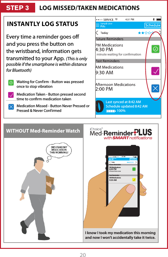 20 211 minute waiting for conrmationLast synced at 8:42 AMSchedule updated 8:42 AM100%INSTANTLY LOG STATUS WITHOUT Med-Reminder WatchSample UserPillsTodayScheduleAM Medications9:30 AM9:31 AMFuture RemindersPast RemindersPM Medications6:00 PM9 hours from nowI know I took my medication this morning and now I won&rsquo;t accidentally take it twice.LOG MISSED/TAKEN MEDICATIONSSTEP 31 minute waiting for conrmationLast synced at 8:42 AMSchedule updated 8:42 AM100%1 minute waiting for conrmationLast synced at 8:42 AMSchedule updated 8:42 AM100%1 minute waiting for conrmationLast synced at 8:42 AMSchedule updated 8:42 AM100%Waiting for Conf irm - Button was pressed once to stop vibrationMedication Taken - Button pressed second time to conrm medication takenMedication Missed - Button Never Pressed or Pressed &amp; Never Conf irmedEvery time a reminder goes o and you press the button on the wristband, information gets transmitted to your App. (This is only possible if the smartphone is within distance for Bluetooth)