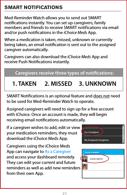 21Med-Reminder Watch allows you to send out SMART notications instantly. You can set up caregivers, family members and friends to receive SMART notif ications via email and/or push notications in the iChoice Meds App. When a medication is taken, missed, unknown or currently being taken, an email notication is sent out to the assigned caregiver automatically.Caregivers can also download the iChoice Meds App and receive Push Notications instantly.SMART Notif ications is an optional feature and does not need to be used for Med-Reminder Watch to operate.Assigned caregivers will need to sign up for a free account with iChoice. Once an account is made, they will begin receiving email notications automatically. If a caregiver wishes to add, edit or view your medication reminders, they must download the iChoice Meds App.  Caregivers using the iChoice Meds App can navigate to As a Caregiver and access your dashboard remotely. They can edit your current and future reminders as well as add new reminders from their own App.Caregivers receive three types of notiﬁcations:1. TAKEN      2. MISSED     3. UNKNOWNMy Assigned CaregiversAs a CaregiverDashboardSettingsYou As a CaregiverJOHN SMITHSMART NOTIFICATIONS