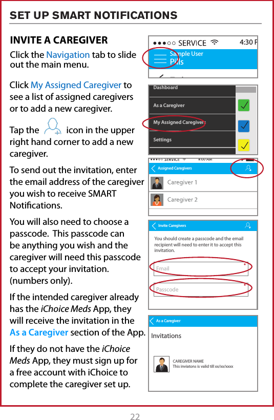 22 23Click My Assigned Caregiver to see a list of assigned caregivers or to add a new caregiver. Tap the            icon in the upper right hand corner to add a new caregiver.To send out the invitation, enter the email address of the caregiver you wish to receive SMART Notications.You will also need to choose a passcode.  This passcode can be anything you wish and the caregiver will need this passcode to accept your invitation. (numbers only).If the intended caregiver already has the iChoice Meds App, they  will receive the invitation in the  As a Caregiver section of the App. If they do not have the iChoice Meds App, they must sign up for a free account with iChoice to complete the caregiver set up.INVITE A CAREGIVERClick the Navigation tab to slide out the main menu.Sample UserPillsTodayScheduleAM Medications9:30 AM4:30 PMFuture RemindersPast RemindersAfternoon Medications2:00 PMPM Medications6:00 PM2 hours from nowMy Assigned CaregiversAs a CaregiverDashboardSettingsAssigned CaregiversInvite CaregiversYou should create a passcode and the email recipient will need to enter it to accept this invitation.To protect your invitation, we do not email the passcode. Use another way to tell the recipient.For example by phone, SMS or personal email message. If you forget the passcode, you&rsquo;ll need to resend the invitation with a new one.Invite EmailPasscode**As a CaregiverInvitationsCAREGIVER NAMEThis inviatons is valid till xx/xx/xxxx SET UP SMART NOTIFICATIONS