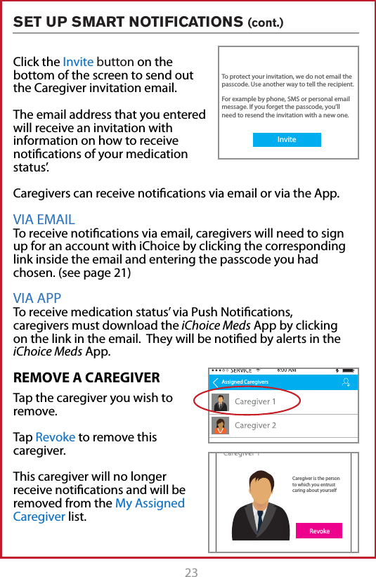 23SET UP SMART NOTIFICATIONS (cont.)REMOVE A CAREGIVERTap the caregiver you wish to remove.Tap Revoke to remove this caregiver. This caregiver will no longer receive notications and will be removed from the My Assigned Caregiver list.Click the Invite button on the bottom of the screen to send out the Caregiver invitation email.The email address that you entered will receive an invitation with information on how to receive notications of your medication status&rsquo;.Caregivers can receive notications via email or via the App.VIA EMAIL To receive notications via email, caregivers will need to sign up for an account with iChoice by clicking the corresponding link inside the email and entering the passcode you had chosen. (see page 21)VIA APP To receive medication status&rsquo; via Push Notications, caregivers must download the iChoice Meds App by clicking on the link in the email.  They will be notied by alerts in the iChoice Meds App. Assigned CaregiversAssigned CaregiversCaregiver is the person to which you entrust caring about yourselfRevokeInvite CaregiversYou should create a passcode and the email recipient will need to enter it to accept this invitation.To protect your invitation, we do not email the passcode. Use another way to tell the recipient.For example by phone, SMS or personal email message. If you forget the passcode, you&rsquo;ll need to resend the invitation with a new one.Invite EmailPasscode**