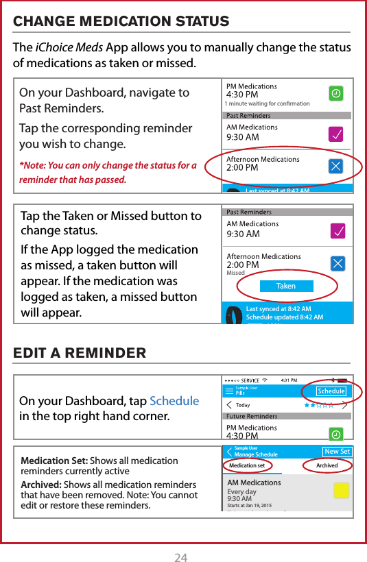 24 25The iChoice Meds App allows you to manually change the status of medications as taken or missed. 1 minute waiting for conrmationLast synced at 8:42 AMSchedule updated 8:42 AM100%1 minute waiting for conrmationLast synced at 8:42 AMSchedule updated 8:42 AM100%Sample UserManage ScheduleMedication set ArchivedNew SetAM MedicationsTake with 1 glass of waterVERY IMPORTANT!Every day9:30 AMStarts at Jan 19, 20158:34 AMAfternoon MedicationsEvery day9:30 AMStarts at Jan 19, 2015PM MedicationsSmall Blue PillsEvery day9:30 AMStarts at Jan 19, 2015Sample UserManage ScheduleMedication set ArchivedNew SetAM MedicationsTake with 1 glass of waterVERY IMPORTANT!Every day9:30 AMStarts at Jan 19, 20158:34 AMAfternoon MedicationsEvery day9:30 AMStarts at Jan 19, 2015PM MedicationsSmall Blue PillsEvery day9:30 AMStarts at Jan 19, 2015ArchiveEdit1 minute waiting for conrmationMissedTakenLast synced at 8:42 AMSchedule updated 8:42 AM100%On your Dashboard, navigate to Past Reminders.Tap the corresponding reminder you wish to change.*Note: You can only change the status for a reminder that has passed.On your Dashboard, tap Schedule in the top right hand corner.Medication Set: Shows all medication reminders currently activeArchived: Shows all medication reminders that have been removed. Note: You cannot edit or restore these reminders.Tap the Taken or Missed button to change status.If the App logged the medication as missed, a taken button will appear. If the medication was logged as taken, a missed button will appear.CHANGE MEDICATION STATUSEDIT A REMINDER