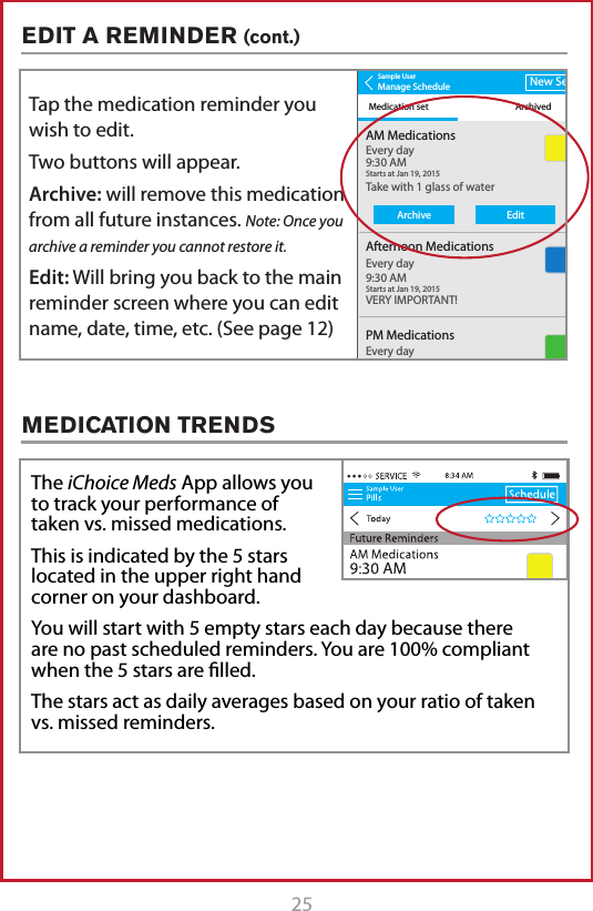 25The iChoice Meds App allows you to track your performance of taken vs. missed medications.This is indicated by the 5 stars located in the upper right hand corner on your dashboard.You will start with 5 empty stars each day because there are no past scheduled reminders. You are 100% compliant when the 5 stars are lled.  The stars act as daily averages based on your ratio of taken vs. missed reminders.Sample UserManage ScheduleMedication set ArchivedNew SetAM MedicationsTake with 1 glass of waterVERY IMPORTANT!Every day9:30 AMStarts at Jan 19, 20158:34 AMAfternoon MedicationsEvery day9:30 AMStarts at Jan 19, 2015PM MedicationsSmall Blue PillsEvery day9:30 AMStarts at Jan 19, 2015Sample UserManage ScheduleMedication set ArchivedNew SetAM MedicationsTake with 1 glass of waterVERY IMPORTANT!Every day9:30 AMStarts at Jan 19, 20158:34 AMAfternoon MedicationsEvery day9:30 AMStarts at Jan 19, 2015PM MedicationsSmall Blue PillsEvery day9:30 AMStarts at Jan 19, 2015ArchiveEditTap the medication reminder you wish to edit.Two buttons will appear.Archive: will remove this medication from all future instances. Note: Once you archive a reminder you cannot restore it.Edit: Will bring you back to the main reminder screen where you can edit name, date, time, etc. (See page 12)EDIT A REMINDER (cont.)MEDICATION TRENDS