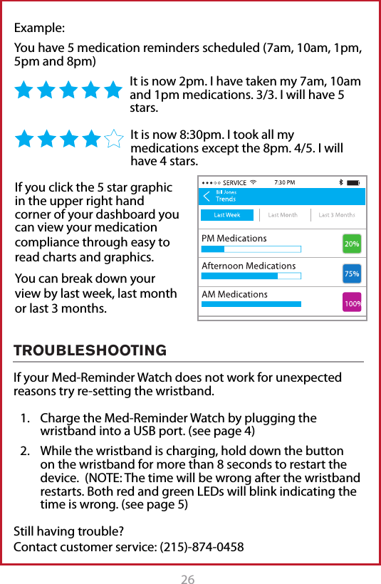 26 27Example: You have 5 medication reminders scheduled (7am, 10am, 1pm, 5pm and 8pm)It is now 2pm. I have taken my 7am, 10am and 1pm medications. 3/3. I will have 5 stars. It is now 8:30pm. I took all my medications except the 8pm. 4/5. I will have 4 stars.If your Med-Reminder Watch does not work for unexpected reasons try re-setting the wristband.1.  Charge the Med-Reminder Watch by plugging the wristband into a USB port. (see page 4)2.  While the wristband is charging, hold down the button on the wristband for more than 8 seconds to restart the device.  (NOTE: The time will be wrong after the wristband restarts. Both red and green LEDs will blink indicating the time is wrong. (see page 5)Still having trouble?  Contact customer service: (215)-874-0458If you click the 5 star graphic in the upper right hand corner of your dashboard you can view your medication compliance through easy to read charts and graphics. You can break down your view by last week, last month or last 3 months. TROUBLESHOOTING