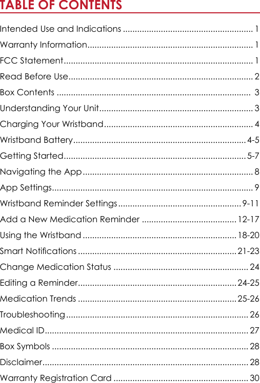 TABLE OF CONTENTS                                                               Intended Use and Indications ....................................................... 1Warranty Information ...................................................................... 1FCC Statement ................................................................................ 1Read Before Use .............................................................................. 2Box Contents ..................................................................................  3Understanding Your Unit ................................................................. 3Charging Your Wristband ............................................................... 4Wristband Battery ......................................................................... 4-5 Getting Started ............................................................................. 5-7Navigating the App ........................................................................ 8App Settings ..................................................................................... 9Wristband Reminder Settings .................................................... 9-11Add a New Medication Reminder ........................................ 12-17Using the Wristband ................................................................. 18-20Smart Notications ................................................................... 21-23Change Medication Status ......................................................... 24Editing a Reminder ................................................................... 24-25Medication Trends ................................................................... 25-26Troubleshooting ............................................................................. 26Medical ID ...................................................................................... 27Box Symbols ................................................................................... 28Disclaimer ....................................................................................... 28Warranty Registration Card ......................................................... 30