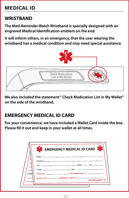27MEDICAL IDWRISTBANDThe Med-Reminder Watch Wristband is specially designed with an engraved Medical Identiﬁcation emblem on the end. It will inform others, in an emergency, that the user wearing the wristband has a medical condition and may need special assistance.We also included the statement &ldquo; Check Medication List in My Wallet&rdquo; on the side of the wristband. EMERGENCY MEDICAL ID CARDFor your convenience, we have included a Wallet Card inside the box. Please ﬁll it out and keep in your wallet at all times.