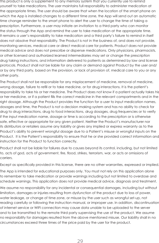 29This product is only a supplement to any memory system that you currently use to remind yourself to take medications. The user maintains full responsibility to administer medication at the appropriate times. The user should be aware that when the location of the smart phone on which the App is installed changes to a different time zone, the App will send out an automatic time change reminder to the smart phone to alert the user to change the time of taking a prescription. Furthermore, a user may initiate an invitation to a third party who can monitor the status through the App and remind the user to take medication at the appropriate time. It remains a user&rsquo;s responsibility to take medication and a third party&rsquo;s failure to remind in itself does not absolve that responsibility. The Product is not in the business of, and does not provide, monitoring services, medical care or direct medical care for patients. Product does not provide medical advice and does not prescribe or dispense medications. Only physicians, pharmacists, or other licensed and authorized learned intermediaries may set or change the prescription drug taking instructions, and information delivered to patients as determined by law and license protocols. Product shall not be liable for any claim or demand against Product by the user and/or by any third party, based on the provision, or lack of provision of, medical care to you or any other party.The Product shall not be responsible for any misplacement of medicine, removal of medicine, wrong dosage, failure to rell or to take medicine, or for drug interactions. It is the patient&rsquo;s responsibility to take his or her medicine. The Product does not know if a patient actually takes his or her medicine, or if a patient lls the correct medicine in the relevant compartments and in the right dosage. Although the Product provides the function for a user to input medication names, dosages and time, the Product is not a decision making system and has no ability to check for drug to drug interactions, drug to food interactions, drug dosages, drug frequencies or to verify if the input medication name, dosage or time is according to the prescription or is otherwise safe, effective or appropriate for any given patient. Neither the Product&rsquo;s manufacturer nor its distributors or retailers assume any liability or gives any implied or express warranty as to the Product&rsquo;s ability to prevent wrongful dosage due to a Patient&rsquo;s misuse or wrongful inputs on the Product.  It is the Patient&rsquo;s responsibility to ensure that he or she provided correct information and instruction for the Product to function correctly.Product shall not be liable for failures due to causes beyond its control, including, but not limited to, acts of god, acts of government, re, ood, strikes, terrorism, war, or acts or omissions of carriers.Except as specically provided in this license, there are no other warranties, expressed or implied.The App is intended for educational purposes only. You must not rely on this application alone to remember to take medication or provide warnings including but not limited to overdose and schedule warnings. This application does not provide medical advice, diagnosis and treatment.We assume no responsibility for any incidental or consequential damages, including but without limitation, damages or injuries resulting from dysfunction of the product due to loss of power, water leakage, or change of time zone, or misuse by the user such as wrongful set-up, not reading carefully or following the instruction manual, or improper use. In addition, discontinuation of internet service or WIFI connection may cause data unable to be uploaded to the server and to be transmitted to the remote third party supervising the use of the product. We assume no responsibility for damages resulted from the above mentioned misuse. Our liability shall in no circumstances exceed three times of the price paid by the user for the product.