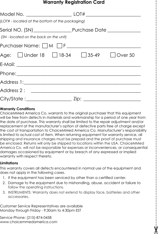 Warranty Registration CardModel No. ___________________  LOT# _______________________ (LOT# - located at the bottom of the packaging)Serial NO. (SN) ________________ Purchase Date ______________   (SN - located on the back on the unit)Purchaser Name:    M     F _______________________________Age:       Under 18        18-34          35-49          Over 50E-Mail: ____________________________________________________Phone: ____________________________________________________Address 1: _________________________________________________Address 2 :    ______________________________________________                            City/State : ___________________  Zip:  ________________________Warranty ConditionsChoiceMMed America Co. warrants to the original purchaser that this equipment will be free from defects in materials and workmanship for a period of one year from the date of purchase. This warranty shall be limited to the repair adjustment and/or replacement at the manufacturer&rsquo;s option of defective parts free of charge except the cost of transportation to ChoiceMMed America Co. Manufacturer&rsquo;s responsibility is limited to actual cost of item. When returning equipment for warranty service, all shipping and insurance charges must be prepaid and the proof of purchase must be enclosed. Returns will only be shipped to locations within the USA. ChoiceMMed America Co. will not be responsible for expenses or inconveniences, or consequential damages occasioned by equipment or by breach of any expressed or implied warranty with respect thereto. LimitationsThis warranty covers all defects encountered in normal use of the equipment and does not apply in the following cases.1.  If the equipment has been serviced by other than a certied center.2.  Damage to the equipment due to mishandling, abuse, accident or failure to follow the operating instructions.3.  INSTRUMENTS: Warranty does not extend to display face, batteries and other accessories.Customer Service Representatives are available  Monday through Friday - 9:30am to 4:30pm ESTService Phone: (215)-874-0458www.choicemmedamerica.comDistributed by:ChoiceMMed America Co.2558 Pearl Buck Road, Suite 8ABristol, PA 19007www.choicemmedamerica.comService Phone: (215) 874-0458Customer Service Representatives are availableMonday through Friday - 9:30am to 4:30pm EST(The above address is not for return purposes. For detailed warranty information, visit www.choicemmedamerica.com/warranty)Made in China&copy; 2017 ChoiceMMed America Co.All Rights ReservedRevised date: March, 13 2017    