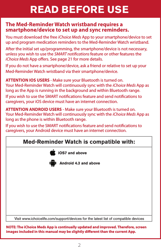 2READ BEFORE USEThe Med-Reminder Watch wristband requires a smartphone/device to set up and sync reminders.You must download the free iChoice Meds App to your smartphone/device to set up and program medication reminders to the Med-Reminder Watch wristband.After the initial set up/programming, the smartphone/device is not necessary, unless you wish to use the SMART notiﬁcations feature or other features the iChoice Meds App oers. See page 21 for more details.If you do not have a smartphone/device, ask a friend or relative to set up your Med-Reminder Watch wristband via their smartphone/device.Med-Reminder Watch is compatible with:Visit www.ichoicelife.com/support/devices for the latest list of compatible devicesiOS7 and aboveAndroid 4.3 and aboveATTENTION IOS USERS - Make sure your Bluetooth is turned on.Your Med-Reminder Watch will continuously sync with the iChoice Meds App as long as the App is running in the background and within Bluetooth range.If you wish to use the SMART notications feature and send notications to caregivers, your iOS device must have an internet connection.ATTENTION ANDROID USERS - Make sure your Bluetooth is turned on. Your Med-Reminder Watch will continuously sync with the iChoice Meds App as long as the phone is within Bluetooth range.If you wish to use the SMART notications feature and send notications to caregivers, your Android device must have an internet connection.NOTE: The iChoice Meds App is continually updated and improved. Therefore, screen images included in this manual may be slightly diﬀerent than the current App. 