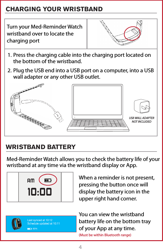 4CHARGING YOUR WRISTBANDTurn your Med-Reminder Watch wristband over to locate the charging port1. Press the charging cable into the charging port located on the bottom of the wristband. 2. Plug the USB end into a USB port on a computer, into a USB wall adapter or any other USB outlet. USB WALL ADAPTER NOT INCLUDEDWRISTBAND BATTERYMed-Reminder Watch allows you to check the battery life of your wristband at any time via the wristband display or App.When a reminder is not present, pressing the button once will display the battery icon in the upper right hand corner.You can view the wristband battery life on the bottom tray of your App at any time.(Must be within Bluetooth range)