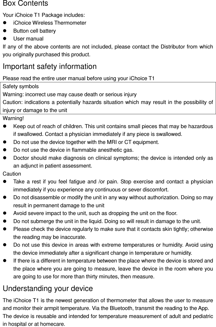 Box Contents Your iChoice T1 Package includes:   iChoice Wireless Thermometer     Button cell battery   User manual If any of the above contents are not included, please contact the Distributor from which you originally purchased this product.   Important safety information   Please read the entire user manual before using your iChoice T1 Safety symbols Warning: incorrect use may cause death or serious injury Caution: indications a potentially hazards situation which may result in the possibility of injury or damage to the unit Warning!   Keep out of reach of children. This unit contains small pieces that may be hazardous if swallowed. Contact a physician immediately if any piece is swallowed.   Do not use the device together with the MRI or CT equipment.   Do not use the device in flammable anesthetic gas.   Doctor should make diagnosis on clinical symptoms; the device is intended only as an adjunct in patient assessment. Caution     Take  a  rest  if  you feel fatigue and  /or  pain.  Stop exercise and contact  a  physician immediately if you experience any continuous or sever discomfort.   Do not disassemble or modify the unit in any way without authorization. Doing so may result in permanent damage to the unit   Avoid severe impact to the unit, such as dropping the unit on the floor.   Do not submerge the unit in the liquid. Doing so will result in damage to the unit.   Please check the device regularly to make sure that it contacts skin tightly; otherwise the reading may be inaccurate.   Do not use this device in areas with extreme temperatures or humidity. Avoid using the device immediately after a significant change in temperature or humidity.   If there is a different in temperature between the place where the device is stored and the place where you are going to measure, leave the device in the room where you are going to use for more than thirty minutes, then measure. Understanding your device The iChoice T1 is the newest generation of thermometer that allows the user to measure and monitor their armpit temperature. Via the Bluetooth, transmit the reading to the App. The device is reusable and intended for temperature measurement of adult and pediatric in hospital or at homecare. 