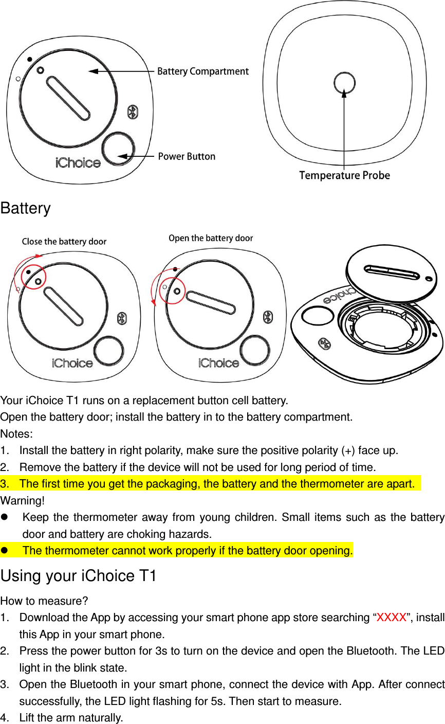  Battery    Your iChoice T1 runs on a replacement button cell battery. Open the battery door; install the battery in to the battery compartment. Notes:   1.  Install the battery in right polarity, make sure the positive polarity (+) face up. 2.  Remove the battery if the device will not be used for long period of time. 3.  The first time you get the packaging, the battery and the thermometer are apart.   Warning!   Keep the thermometer  away from  young children.  Small  items  such  as the battery door and battery are choking hazards.   The thermometer cannot work properly if the battery door opening. Using your iChoice T1 How to measure? 1.  Download the App by accessing your smart phone app store searching &ldquo;XXXX&rdquo;, install this App in your smart phone. 2.  Press the power button for 3s to turn on the device and open the Bluetooth. The LED light in the blink state. 3.  Open the Bluetooth in your smart phone, connect the device with App. After connect successfully, the LED light flashing for 5s. Then start to measure. 4.  Lift the arm naturally. 