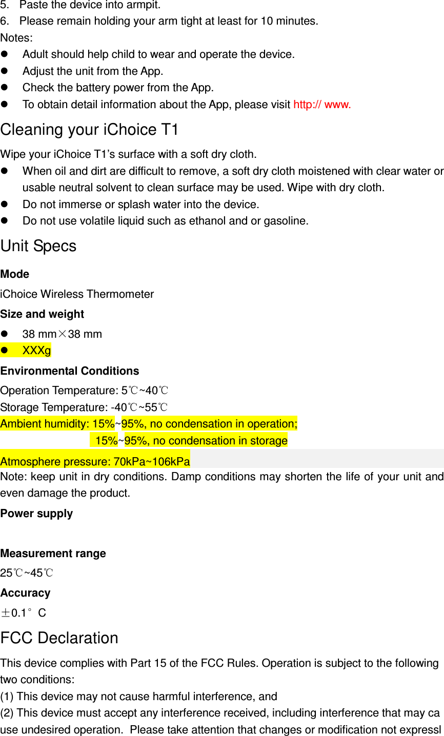 5.  Paste the device into armpit. 6.  Please remain holding your arm tight at least for 10 minutes. Notes:     Adult should help child to wear and operate the device.   Adjust the unit from the App.   Check the battery power from the App.   To obtain detail information about the App, please visit http:// www.   Cleaning your iChoice T1 Wipe your iChoice T1&rsquo;s surface with a soft dry cloth.   When oil and dirt are difficult to remove, a soft dry cloth moistened with clear water or usable neutral solvent to clean surface may be used. Wipe with dry cloth.   Do not immerse or splash water into the device.   Do not use volatile liquid such as ethanol and or gasoline. Unit Specs Mode iChoice Wireless Thermometer Size and weight   38 mm&times;38 mm   XXXg Environmental Conditions Operation Temperature: 5 ~40℃ ℃ Storage Temperature: -40℃~55℃ Ambient humidity: 15%~95%, no condensation in operation;   15%~95%, no condensation in storage Atmosphere pressure: 70kPa~106kPa Note: keep unit in dry conditions. Damp conditions may shorten the life of your unit and even damage the product. Power supply  Measurement range 25 ~4℃5℃ Accuracy &plusmn;0.1&deg;C FCC Declaration This device complies with Part 15 of the FCC Rules. Operation is subject to the following two conditions:  (1) This device may not cause harmful interference, and  (2) This device must accept any interference received, including interference that may cause undesired operation.  Please take attention that changes or modification not expressl