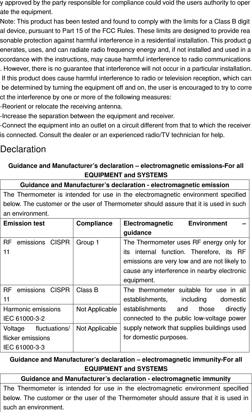 y approved by the party responsible for compliance could void the users authority to operate the equipment.  Note: This product has been tested and found to comply with the limits for a Class B digital device, pursuant to Part 15 of the FCC Rules. These limits are designed to provide reasonable protection against harmful interference in a residential installation. This product generates, uses, and can radiate radio frequency energy and, if not installed and used in accordance with the instructions, may cause harmful interference to radio communications. However, there is no guarantee that interference will not occur in a particular installation. If this product does cause harmful interference to radio or television reception, which can be determined by turning the equipment off and on, the user is encouraged to try to correct the interference by one or more of the following measures:  -Reorient or relocate the receiving antenna.  -Increase the separation between the equipment and receiver.  -Connect the equipment into an outlet on a circuit different from that to which the receiver is connected. Consult the dealer or an experienced radio/TV technician for help.  Declaration Guidance and Manufacturer&rsquo;s declaration &ndash; electromagnetic emissions-For all EQUIPMENT and SYSTEMS Guidance and Manufacturer&rsquo;s declaration - electromagnetic emission The  Thermometer  is  intended  for  use  in  the  electromagnetic  environment  specified below. The customer or the user of Thermometer should assure that it is used in such an environment. Emission test  Compliance  Electromagnetic  Environment  &ndash; guidance RF  emissions  CISPR 11 Group 1  The Thermometer uses RF energy only for its  internal  function.  Therefore,  its  RF emissions are very low and are not likely to cause any interference in nearby electronic equipment. RF  emissions  CISPR 11 Class B  The  thermometer  suitable  for  use  in  all establishments,  including  domestic establishments  and  those  directly connected to  the  public low-voltage  power supply network that supplies buildings used for domestic purposes. Harmonic emissions   IEC 61000-3-2 Not Applicable Voltage  fluctuations/ flicker emissions IEC 61000-3-3 Not Applicable Guidance and Manufacturer&rsquo;s declaration &ndash; electromagnetic immunity-For all EQUIPMENT and SYSTEMS Guidance and Manufacturer&rsquo;s declaration - electromagnetic immunity The  Thermometer  is  intended  for  use  in  the  electromagnetic  environment  specified below. The customer or the user of the Thermometer should assure that it is used in such an environment. 