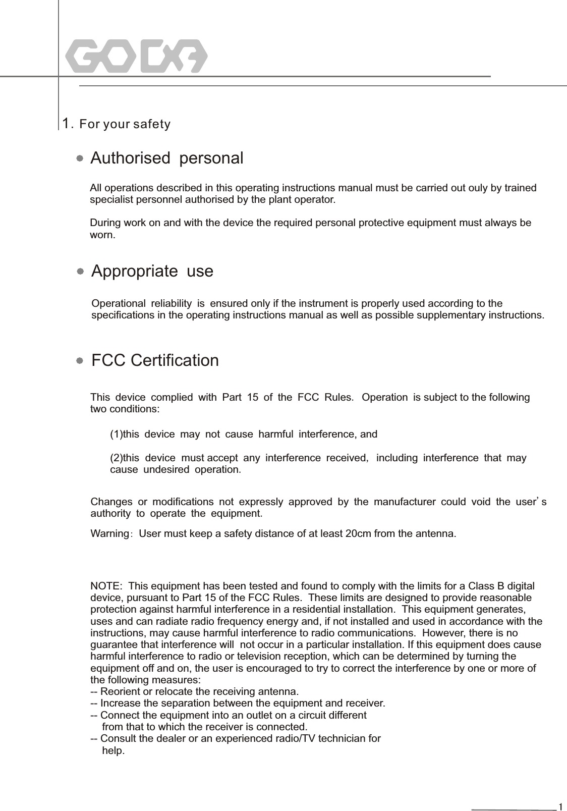 11.For your safetyAll operations described in this operating instructions manual must be carried out ouly by trainedspecialist personnel authorised by the plant operator.During work on and with the device the required personal protective equipment must always be worn. Operational reliability is ensured only if the instrument is properly used according to the  specifications in the operating instructions manual as well as possible supplementary instructions. This device complied with Part 15 of the FCC Rules. Operation is subject to the following two conditions: (1)this device may not cause harmful interference, and(2)this  device  must accept any interference received, including interference that may cause undesired operation.Changes or modifications not expressly approved by the manufacturer could void the user&apos;s authority to operate the equipment.Authorised personalAppropriate useFCC CertificationWarning: User must keep a safety distance of at least 20cm from the antenna.  NOTE:  This equipment has been tested and found to comply with the limits for a Class B digital   device, pursuant to Part 15 of the FCC Rules.  These limits are designed to provide reasonable   protection against harmful interference in a residential installation.  This equipment generates,   uses and can radiate radio frequency energy and, if not installed and used in accordance with the   instructions, may cause harmful interference to radio communications.  However, there is no   guarantee that interference will  not occur in a particular installation. If this equipment does cause  harmful interference to radio or television reception, which can be determined by turning the   equipment off and on, the user is encouraged to try to correct the interference by one or more of   the following measures:  -- Reorient or relocate the receiving antenna.   -- Increase the separation between the equipment and receiver.   -- Connect the equipment into an outlet on a circuit different       from that to which the receiver is connected.  -- Consult the dealer or an experienced radio/TV technician for       help.   