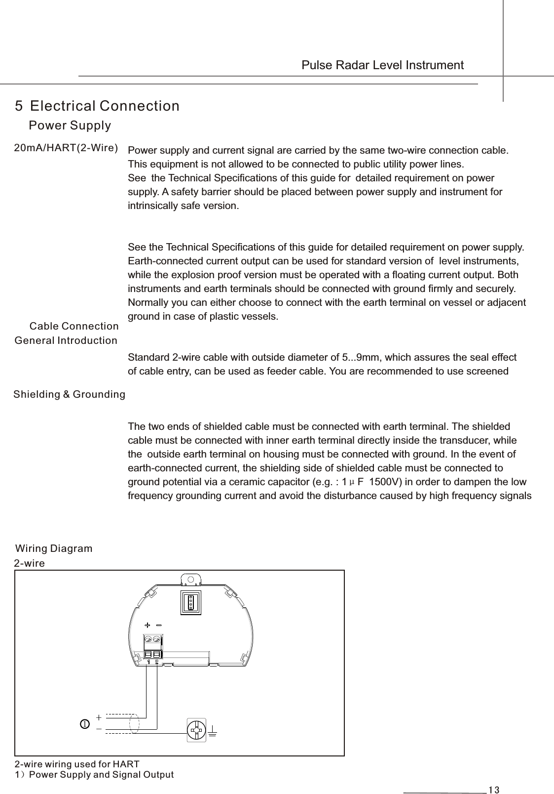 13Power supply and current signal are carried by the same two-wire connection cable.This equipment is not allowed to be connected to public utility power lines. See the Technical Specifications of this guide for detailed requirement on powersupply. A safety barrier should be placed between power supply and instrument for intrinsically safe version.See the Technical Specifications of this guide for detailed requirement on power supply.Earth-connected current output can be used for standard version of  level instruments, while the explosion proof version must be operated with a floating current output. Bothinstruments and earth terminals should be connected with ground firmly and securely. Normally you can either choose to connect with the earth terminal on vessel or adjacentground in case of plastic vessels.Standard 2-wire cable with outside diameter of 5...9mm, which assures the seal effect of cable entry, can be used as feeder cable. You are recommended to use screened The two ends of shielded cable must be connected with earth terminal. The shieldedcable must be connected with inner earth terminal directly inside the transducer, while the outside earth terminal on housing must be connected with ground. In the event of earth-connected current, the shielding side of shielded cable must be connected to ground potential via a ceramic capacitor (e.g. : 1μF 1500V) in order to dampen the lowfrequency grounding current and avoid the disturbance caused by high frequency signals 5 Electrical ConnectionPower SupplyGeneral Introduction20mA/HART(2-Wire)Cable ConnectionShielding &amp; Grounding2-wireWiring Diagram2-wire wiring used for HART1）Power Supply and Signal Output +  -1 Pulse Radar Level Instrument