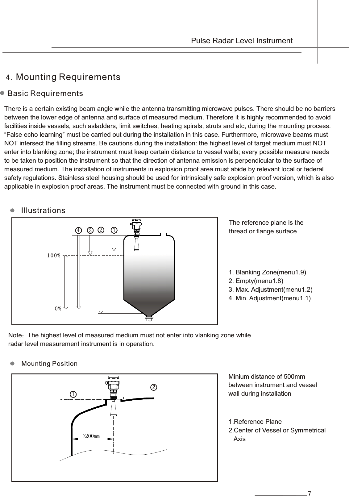 4.Mounting RequirementsBasic Requirements7&gt;200mm11211111111222233333 100% 0%4There is a certain existing beam angle while the antenna transmitting microwave pulses. There should be no barriersbetween the lower edge of antenna and surface of measured medium. Therefore it is highly recommended to avoidfacilities inside vessels, such asladders, limit switches, heating spirals, struts and etc, during the mounting process.“False echo learning” must be carried out during the installation in this case. Furthermore, microwave beams mustNOT intersect the filling streams. Be cautions during the installation: the highest level of target medium must NOT enter into blanking zone; the instrument must keep certain distance to vessel walls; every possible measure needs to be taken to position the instrument so that the direction of antenna emission is perpendicular to the surface of measured medium. The installation of instruments in explosion proof area must abide by relevant local or federal safety regulations. Stainless steel housing should be used for intrinsically safe explosion proof version, which is also applicable in explosion proof areas. The instrument must be connected with ground in this case.Illustrations1.Reference Plane2.Center of Vessel or Symmetrical    Axis  Minium distance of 500mm between instrument and vesselwall during installation The reference plane is the thread or flange surface1. Blanking Zone(menu1.9)2. Empty(menu1.8)3. Max. Adjustment(menu1.2)4. Min. Adjustment(menu1.1)Note：The highest level of measured medium must not enter into vlanking zone while radar level measurement instrument is in operation.Mounting Position Pulse Radar Level Instrument