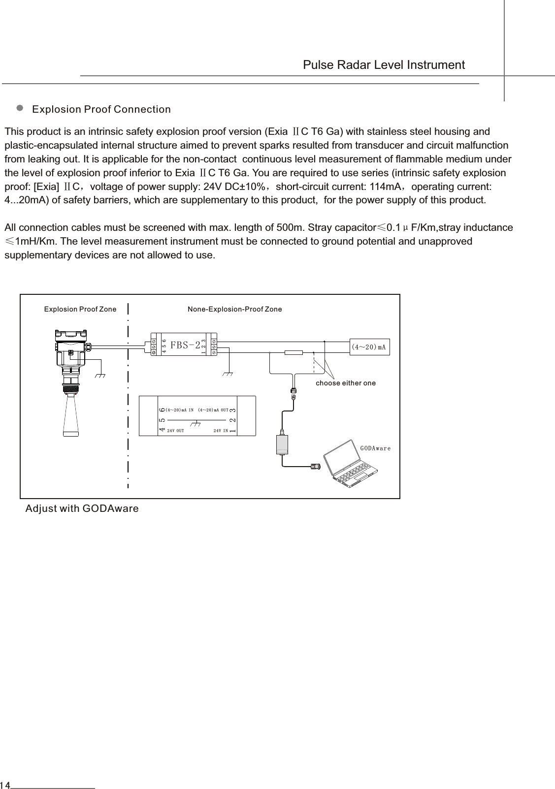 653214(4～2 0)m A IN  (4～20)mA O U T 24V OUT              2 4V I N  FBS-2COMW A Y G O D Aware(4～20)mA653214Explosion Proof ConnectionThis product is an intrinsic safety explosion proof version (Exia ⅡC T6 Ga) with stainless steel housing andplastic-encapsulated internal structure aimed to prevent sparks resulted from transducer and circuit malfunction from leaking out. It is applicable for the non-contact  continuous level measurement of flammable medium under the level of explosion proof inferior to Exia ⅡC T6 Ga. You are required to use series (intrinsic safety explosionproof: [Exia] ⅡC，voltage of power supply: 24V DC±10%，short-circuit current: 114mA，operating current: 4...20mA) of safety barriers, which are supplementary to this product,  for the power supply of this product.All connection cables must be screened with max. length of 500m. Stray capacitor≤0.1μF/Km,stray inductance≤1mH/Km. The level measurement instrument must be connected to ground potential and unapproved supplementary devices are not allowed to use.Explosion Proof Zone                     None-Explosion-Proof ZoneAdjust with GODAwarechoose either one  Pulse Radar Level Instrument14