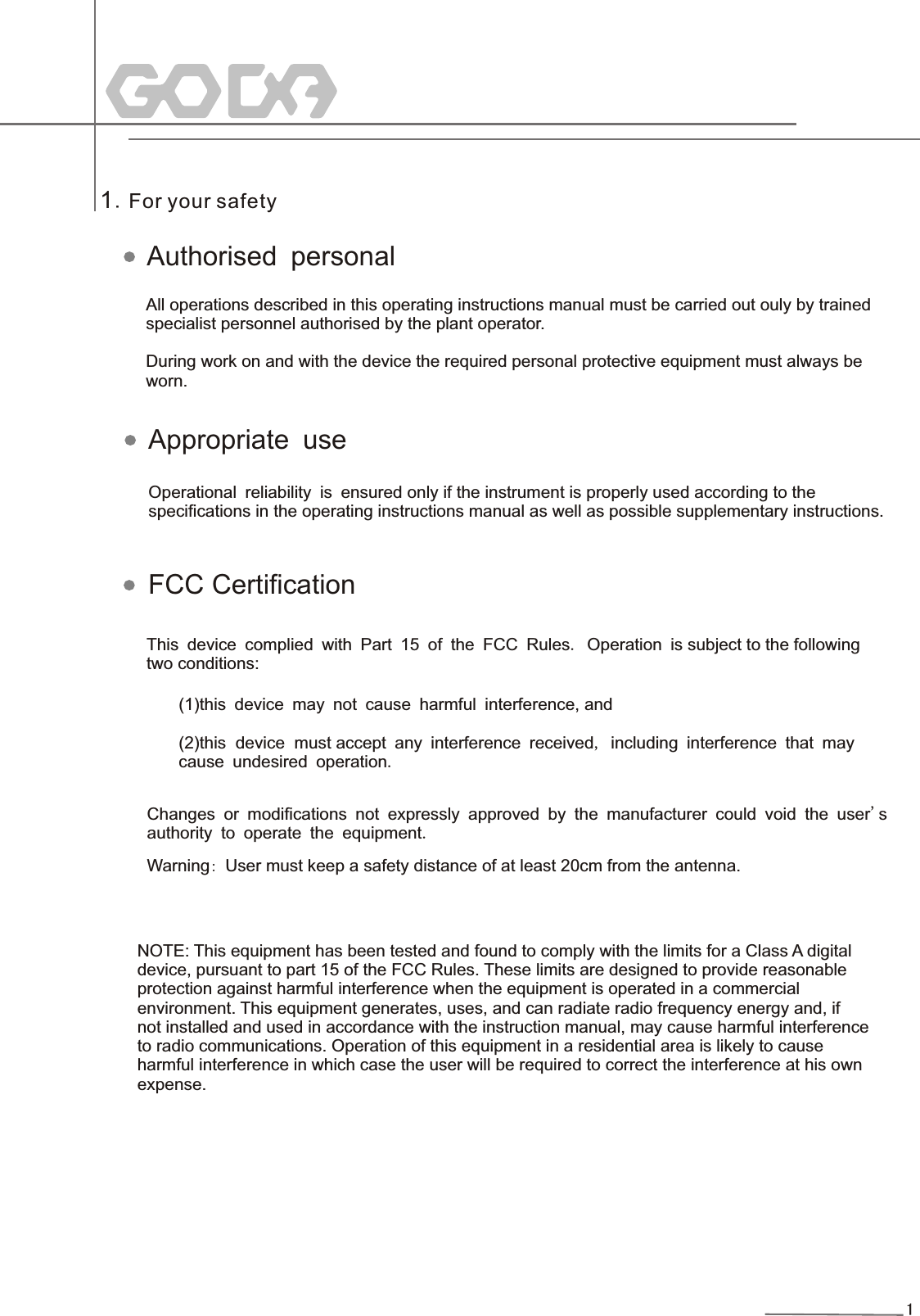 11.For your safetyAll operations described in this operating instructions manual must be carried out ouly by trainedspecialist personnel authorised by the plant operator.During work on and with the device the required personal protective equipment must always be worn. Operational reliability is ensured only if the instrument is properly used according to the  specifications in the operating instructions manual as well as possible supplementary instructions. This device complied with Part 15 of the FCC Rules. Operation is subject to the following two conditions: (1)this device may not cause harmful interference, and(2)this  device  must accept any interference received, including interference that may cause undesired operation.Changes or modifications not expressly approved by the manufacturer could void the user&apos;s authority to operate the equipment.Authorised personalAppropriate useFCC CertificationWarning: User must keep a safety distance of at least 20cm from the antenna.NOTE: This equipment has been tested and found to comply with the limits for a Class A digital device, pursuant to part 15 of the FCC Rules. These limits are designed to provide reasonable protection against harmful interference when the equipment is operated in a commercial environment. This equipment generates, uses, and can radiate radio frequency energy and, if not installed and used in accordance with the instruction manual, may cause harmful interferenceto radio communications. Operation of this equipment in a residential area is likely to causeharmful interference in which case the user will be required to correct the interference at his ownexpense.
