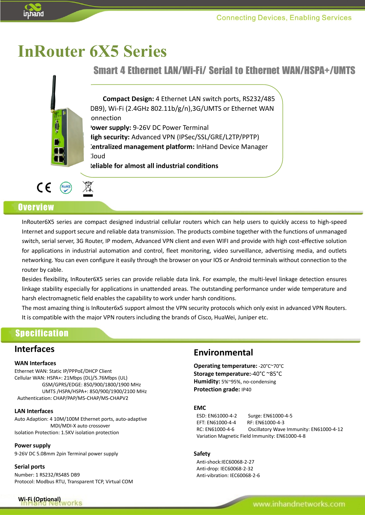                                               InRouter 6X5 Series     Compact Design: 4 Ethernet LAN switch ports, RS232/485 (DB9), Wi-Fi (2.4GHz 802.11b/g/n),3G/UMTS or Ethernet WAN connection Power supply: 9-26V DC Power Terminal   High security: Advanced VPN (IPSec/SSL/GRE/L2TP/PPTP) Centralized management platform: InHand Device Manager Cloud Reliable for almost all industrial conditions Smart 4 Ethernet LAN/Wi-Fi/ Serial to Ethernet WAN/HSPA+/UMTS Router Overview InRouter6X5  series  are  compact designed industrial  cellular  routers which can help users to quickly access  to high-speed Internet and support secure and reliable data transmission. The products combine together with the functions of unmanaged switch, serial server, 3G Router, IP modem, Advanced VPN client and even WIFI and provide with high cost-effective solution for  applications  in  industrial automation  and  control, fleet  monitoring,  video  surveillance,  advertising  media,  and  outlets networking. You can even configure it easily through the browser on your IOS or Android terminals without connection to the router by cable.   Besides flexibility, InRouter6X5 series can provide reliable data link. For example, the multi-level linkage detection ensures linkage stability especially for applications in unattended areas. The outstanding performance under wide temperature and harsh electromagnetic field enables the capability to work under harsh conditions.   The most amazing thing is InRouter6x5 support almost the VPN security protocols which only exist in advanced VPN Routers. It is compatible with the major VPN routers including the brands of Cisco, HuaWei, Juniper etc. Specification Interfaces WAN Interfaces Ethernet WAN: Static IP/PPPoE/DHCP Client Cellular WAN: HSPA+: 21Mbps (DL)/5.76Mbps (UL) GSM/GPRS/EDGE: 850/900/1800/1900 MHz UMTS /HSPA/HSPA+: 850/900/1900/2100 MHz   Authentication: CHAP/PAP/MS-CHAP/MS-CHAPV2 LAN Interfaces Auto Adaption: 4 10M/100M Ethernet ports, auto-adaptive   MDI/MDI-X auto crossover Isolation Protection: 1.5KV isolation protection Power supply 9-26V DC 5.08mm 2pin Terminal power supply Serial ports Number: 1 RS232/RS485 DB9 Protocol: Modbus RTU, Transparent TCP, Virtual COM     Wi-Fi (Optional)   Environmental Operating temperature: -20°C~70°C Storage temperature:-40°C ~85°C Humidity: 5%~95%, no-condensing Protection grade: IP40  EMC  ESD: EN61000-4-2     Surge: EN61000-4-5   EFT: EN61000-4-4        RF: EN61000-4-3   RC: EN61000-4-6          Oscillatory Wave Immunity: EN61000-4-12   Variation Magnetic Field Immunity: EN61000-4-8  Safety   Anti-shock:IEC60068-2-27   Anti-drop: IEC60068-2-32   Anti-vibration: IEC60068-2-6  