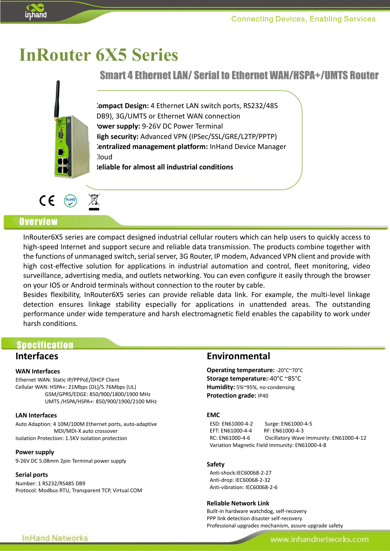                                               InRouter 6X5 Series     Compact Design: 4 Ethernet LAN switch ports, RS232/485 (DB9), 3G/UMTS or Ethernet WAN connection Power supply: 9-26V DC Power Terminal   High security: Advanced VPN (IPSec/SSL/GRE/L2TP/PPTP) Centralized management platform: InHand Device Manager Cloud Reliable for almost all industrial conditions Smart 4 Ethernet LAN/ Serial to Ethernet WAN/HSPA+/UMTS Router Overview InRouter6X5 series are compact designed industrial cellular routers which can help users to quickly access to high-speed Internet and support secure and reliable data transmission. The products combine together with the functions of unmanaged switch, serial server, 3G Router, IP modem, Advanced VPN client and provide with high  cost-effective  solution  for  applications  in  industrial  automation  and  control,  fleet  monitoring,  video surveillance, advertising media, and outlets networking. You can even configure it easily through the browser on your IOS or Android terminals without connection to the router by cable. Besides  flexibility,  InRouter6X5  series  can  provide  reliable  data  link.  For  example,  the  multi-level  linkage detection  ensures  linkage  stability  especially  for  applications  in  unattended  areas.  The  outstanding performance under wide temperature and harsh electromagnetic field enables the capability to work under harsh conditions.    The most amazing thing is InRouter6x5 support almost the VPN security protocols which only exist in advanced VPN Routers. It is compatible with the major VPN routers including the brands of Cisco, HuaWei, Juniper etc.  Specification Interfaces WAN Interfaces Ethernet WAN: Static IP/PPPoE/DHCP Client Cellular WAN: HSPA+: 21Mbps (DL)/5.76Mbps (UL) GSM/GPRS/EDGE: 850/900/1800/1900 MHz UMTS /HSPA/HSPA+: 850/900/1900/2100 MHz LAN Interfaces Auto Adaption: 4 10M/100M Ethernet ports, auto-adaptive   MDI/MDI-X auto crossover Isolation Protection: 1.5KV isolation protection Power supply 9-26V DC 5.08mm 2pin Terminal power supply Serial ports Number: 1 RS232/RS485 DB9 Protocol: Modbus RTU, Transparent TCP, Virtual COM   Environmental Operating temperature: -20°C~70°C Storage temperature:-40°C ~85°C Humidity: 5%~95%, no-condensing Protection grade: IP40  EMC  ESD: EN61000-4-2     Surge: EN61000-4-5   EFT: EN61000-4-4        RF: EN61000-4-3   RC: EN61000-4-6          Oscillatory Wave Immunity: EN61000-4-12   Variation Magnetic Field Immunity: EN61000-4-8  Safety   Anti-shock:IEC60068-2-27   Anti-drop: IEC60068-2-32   Anti-vibration: IEC60068-2-6  Reliable Network Link Built-in hardware watchdog, self-recovery PPP link detection disaster self-recovery Professional upgrades mechanism, assure upgrade safety 