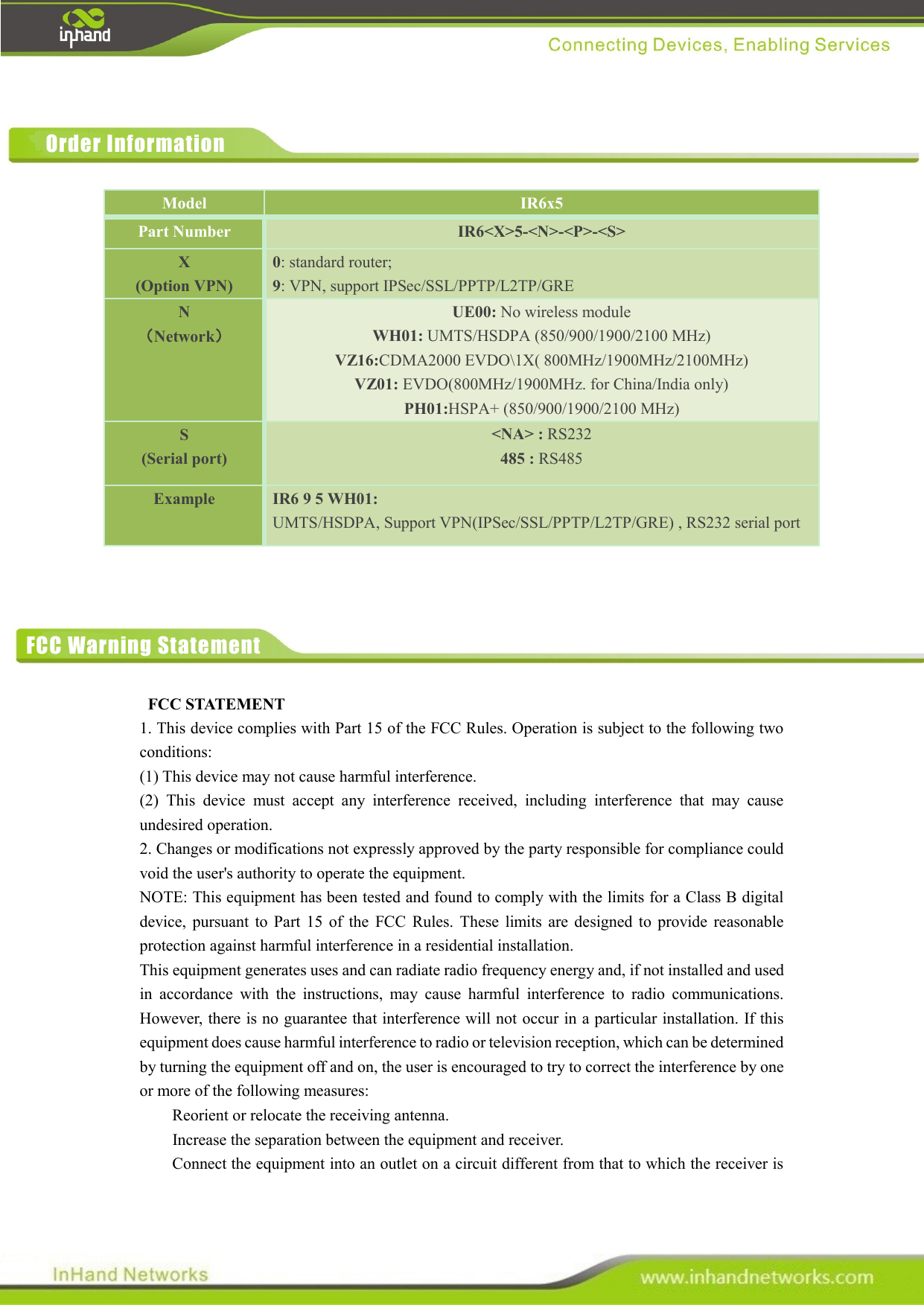             FCC STATEMENT   1. This device complies with Part 15 of the FCC Rules. Operation is subject to the following two conditions:   (1) This device may not cause harmful interference.   (2)  This  device  must  accept  any  interference  received,  including  interference  that  may  cause undesired operation.   2. Changes or modifications not expressly approved by the party responsible for compliance could void the user&apos;s authority to operate the equipment.   NOTE: This equipment has been tested and found to comply with the limits for a Class B digital device,  pursuant  to  Part  15  of  the  FCC  Rules.  These  limits  are  designed  to  provide  reasonable protection against harmful interference in a residential installation.   This equipment generates uses and can radiate radio frequency energy and, if not installed and used in  accordance  with  the  instructions,  may  cause  harmful  interference  to  radio  communications. However, there is no guarantee that interference will not occur in a particular installation. If this equipment does cause harmful interference to radio or television reception, which can be determined by turning the equipment off and on, the user is encouraged to try to correct the interference by one or more of the following measures:       Reorient or relocate the receiving antenna.       Increase the separation between the equipment and receiver.       Connect the equipment into an outlet on a circuit different from that to which the receiver is Model IR6x5 Part Number IR6&lt;X&gt;5-&lt;N&gt;-&lt;P&gt;-&lt;S&gt; X (Option VPN) 0: standard router;   9: VPN, support IPSec/SSL/PPTP/L2TP/GRE N （Network） UE00: No wireless module WH01: UMTS/HSDPA (850/900/1900/2100 MHz) VZ16:CDMA2000 EVDO\1X( 800MHz/1900MHz/2100MHz) VZ01: EVDO(800MHz/1900MHz. for China/India only) PH01:HSPA+ (850/900/1900/2100 MHz) S (Serial port) &lt;NA&gt; : RS232 485 : RS485 Example IR6 9 5 WH01: UMTS/HSDPA, Support VPN(IPSec/SSL/PPTP/L2TP/GRE) , RS232 serial port Order Information FCC Warning Statement 