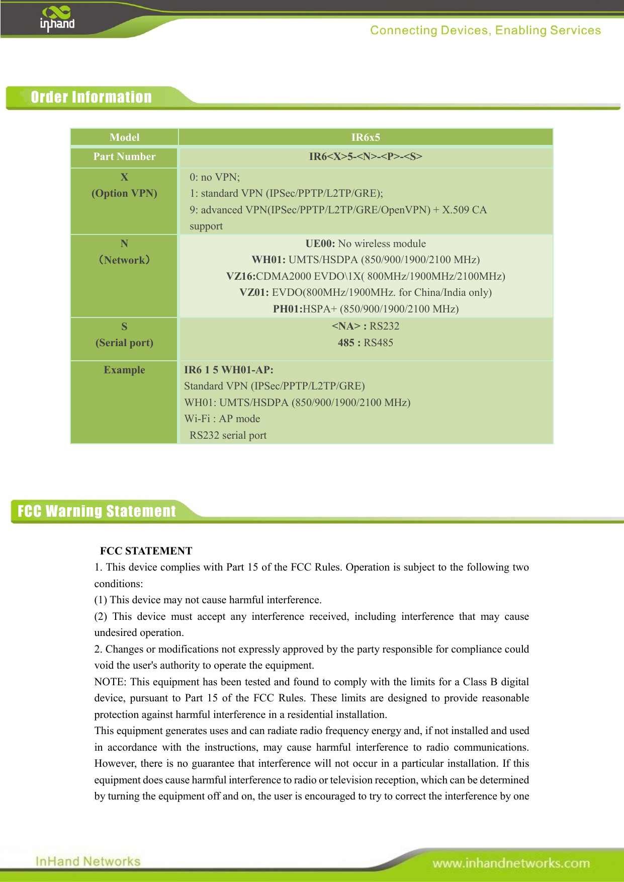             FCC STATEMENT   1. This device complies with Part 15 of the FCC Rules. Operation is subject to the following two conditions:   (1) This device may not cause harmful interference.   (2)  This  device  must  accept  any  interference  received,  including  interference  that  may  cause undesired operation.   2. Changes or modifications not expressly approved by the party responsible for compliance could void the user&apos;s authority to operate the equipment.   NOTE: This equipment has been tested and found to comply with the limits for a Class B digital device,  pursuant  to  Part  15  of  the  FCC  Rules.  These  limits are  designed  to  provide  reasonable protection against harmful interference in a residential installation.   This equipment generates uses and can radiate radio frequency energy and, if not installed and used in  accordance  with  the  instructions,  may  cause  harmful  interference  to  radio  communications. However, there is no guarantee that interference will not occur in a particular installation. If this equipment does cause harmful interference to radio or television reception, which can be determined by turning the equipment off and on, the user is encouraged to try to correct the interference by one Model IR6x5 Part Number IR6&lt;X&gt;5-&lt;N&gt;-&lt;P&gt;-&lt;S&gt; X (Option VPN) 0: no VPN;   1: standard VPN (IPSec/PPTP/L2TP/GRE);   9: advanced VPN(IPSec/PPTP/L2TP/GRE/OpenVPN) + X.509 CA support    N （Network） UE00: No wireless module WH01: UMTS/HSDPA (850/900/1900/2100 MHz) VZ16:CDMA2000 EVDO\1X( 800MHz/1900MHz/2100MHz) VZ01: EVDO(800MHz/1900MHz. for China/India only) PH01:HSPA+ (850/900/1900/2100 MHz) S (Serial port) &lt;NA&gt; : RS232 485 : RS485 Example IR6 1 5 WH01-AP: Standard VPN (IPSec/PPTP/L2TP/GRE)   WH01: UMTS/HSDPA (850/900/1900/2100 MHz)   Wi-Fi : AP mode   RS232 serial port Order Information FCC Warning Statement 