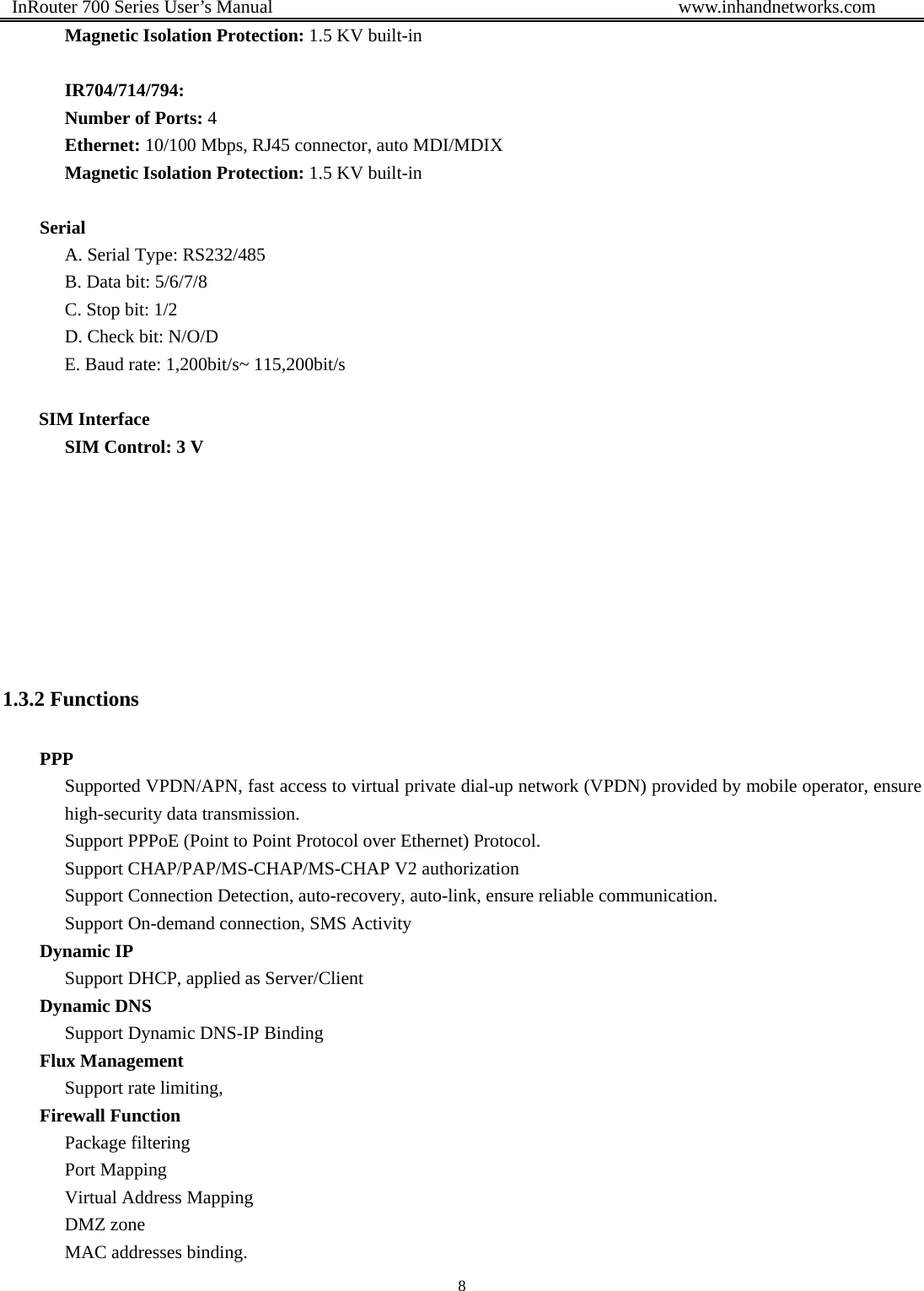  InRouter 700 Series User’s Manual                                            www.inhandnetworks.com 8  Magnetic Isolation Protection: 1.5 KV built-in  IR704/714/794: Number of Ports: 4 Ethernet: 10/100 Mbps, RJ45 connector, auto MDI/MDIX Magnetic Isolation Protection: 1.5 KV built-in  Serial A. Serial Type: RS232/485 B. Data bit: 5/6/7/8   C. Stop bit: 1/2   D. Check bit: N/O/D   E. Baud rate: 1,200bit/s~ 115,200bit/s  SIM Interface SIM Control: 3 V        1.3.2 Functions PPP Supported VPDN/APN, fast access to virtual private dial-up network (VPDN) provided by mobile operator, ensure high-security data transmission. Support PPPoE (Point to Point Protocol over Ethernet) Protocol. Support CHAP/PAP/MS-CHAP/MS-CHAP V2 authorization Support Connection Detection, auto-recovery, auto-link, ensure reliable communication. Support On-demand connection, SMS Activity Dynamic IP Support DHCP, applied as Server/Client Dynamic DNS Support Dynamic DNS-IP Binding Flux Management Support rate limiting, Firewall Function Package filtering Port Mapping Virtual Address Mapping DMZ zone MAC addresses binding. 