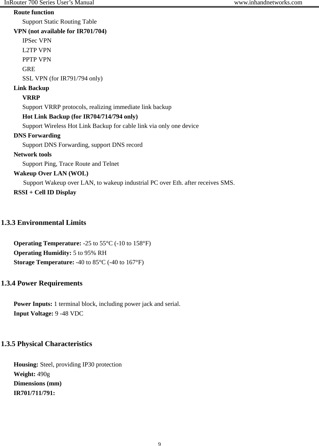  InRouter 700 Series User’s Manual                                            www.inhandnetworks.com 9  Route function Support Static Routing Table VPN (not available for IR701/704) IPSec VPN L2TP VPN PPTP VPN GRE SSL VPN (for IR791/794 only) Link Backup VRRP Support VRRP protocols, realizing immediate link backup Hot Link Backup (for IR704/714/794 only) Support Wireless Hot Link Backup for cable link via only one device DNS Forwarding Support DNS Forwarding, support DNS record Network tools Support Ping, Trace Route and Telnet Wakeup Over LAN (WOL)       Support Wakeup over LAN, to wakeup industrial PC over Eth. after receives SMS. RSSI + Cell ID Display     1.3.3 Environmental Limits Operating Temperature: -25 to 55°C (-10 to 158°F) Operating Humidity: 5 to 95% RH Storage Temperature: -40 to 85°C (-40 to 167°F) 1.3.4 Power Requirements Power Inputs: 1 terminal block, including power jack and serial.   Input Voltage: 9 -48 VDC  1.3.5 Physical Characteristics Housing: Steel, providing IP30 protection Weight: 490g Dimensions (mm) IR701/711/791: 