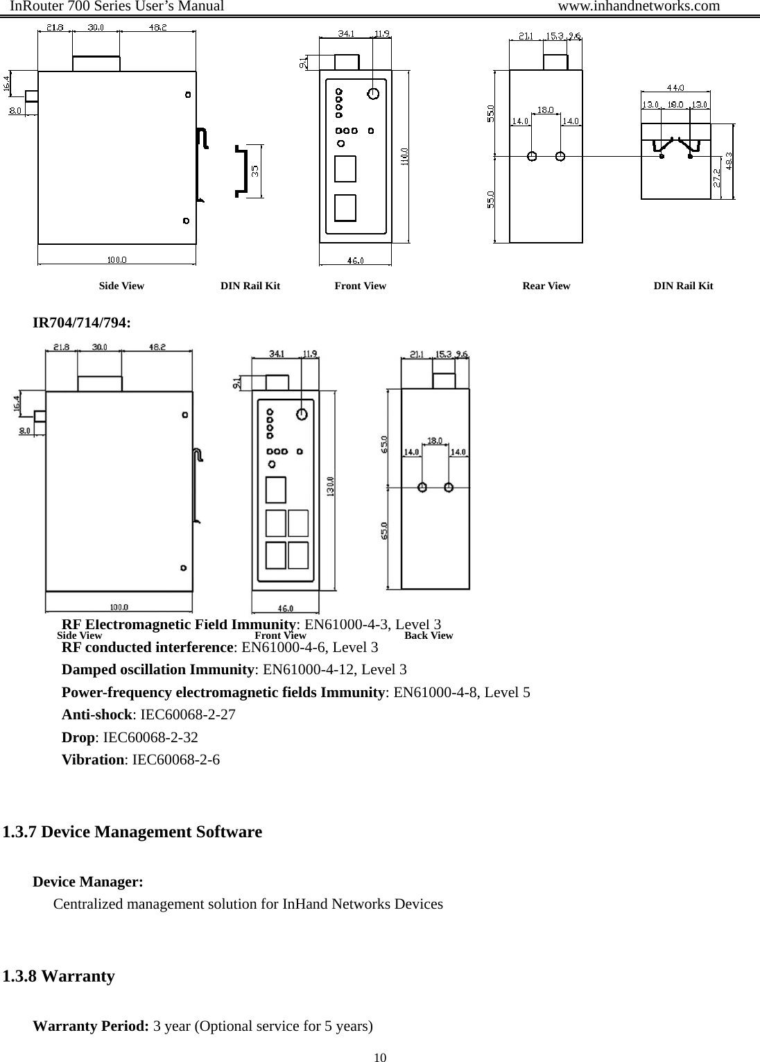  InRouter 700 Series User’s Manual                                            www.inhandnetworks.com 10    IR704/714/794:    1.3.6 Advanced Industrial Features Physical Characteristics Housing: Metal, IP30 EMC Features ESD: EN61000-4-2, level 4 Surge: EN61000-4-5, Level 3 Electric Fast Transient/burst: EN61000-4-4, Level 4 RF Electromagnetic Field Immunity: EN61000-4-3, Level 3 RF conducted interference: EN61000-4-6, Level 3 Damped oscillation Immunity: EN61000-4-12, Level 3 Power-frequency electromagnetic fields Immunity: EN61000-4-8, Level 5 Anti-shock: IEC60068-2-27 Drop: IEC60068-2-32 Vibration: IEC60068-2-6  1.3.7 Device Management Software Device Manager: Centralized management solution for InHand Networks Devices  1.3.8 Warranty Warranty Period: 3 year (Optional service for 5 years)  Side View              DIN Rail Kit          Front View                         Rear View              DIN Rail Kit    Side View                            Front View                  Back View       