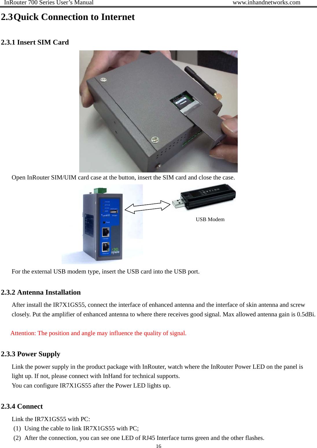  InRouter 700 Series User’s Manual                                            www.inhandnetworks.com 16  2.3 Quick Connection to Internet 2.3.1 Insert SIM Card  Open InRouter SIM/UIM card case at the button, insert the SIM card and close the case.  For the external USB modem type, insert the USB card into the USB port. 2.3.2 Antenna Installation After install the IR7X1GS55, connect the interface of enhanced antenna and the interface of skin antenna and screw closely. Put the amplifier of enhanced antenna to where there receives good signal. Max allowed antenna gain is 0.5dBi.  Attention: The position and angle may influence the quality of signal. 2.3.3 Power Supply Link the power supply in the product package with InRouter, watch where the InRouter Power LED on the panel is light up. If not, please connect with InHand for technical supports. You can configure IR7X1GS55 after the Power LED lights up. 2.3.4 Connect   Link the IR7X1GS55 with PC: (1) Using the cable to link IR7X1GS55 with PC; (2) After the connection, you can see one LED of RJ45 Interface turns green and the other flashes. USB Modem 