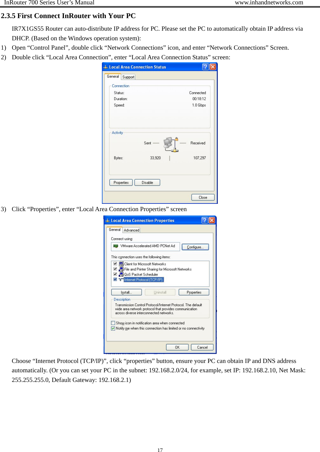  InRouter 700 Series User’s Manual                                            www.inhandnetworks.com 17  2.3.5 First Connect InRouter with Your PC IR7X1GS55 Router can auto-distribute IP address for PC. Please set the PC to automatically obtain IP address via DHCP. (Based on the Windows operation system):   1) Open “Control Panel”, double click “Network Connections” icon, and enter “Network Connections” Screen. 2) Double click “Local Area Connection”, enter “Local Area Connection Status” screen:    3) Click “Properties”, enter “Local Area Connection Properties” screen  Choose “Internet Protocol (TCP/IP)”, click “properties” button, ensure your PC can obtain IP and DNS address automatically. (Or you can set your PC in the subnet: 192.168.2.0/24, for example, set IP: 192.168.2.10, Net Mask: 255.255.255.0, Default Gateway: 192.168.2.1)       