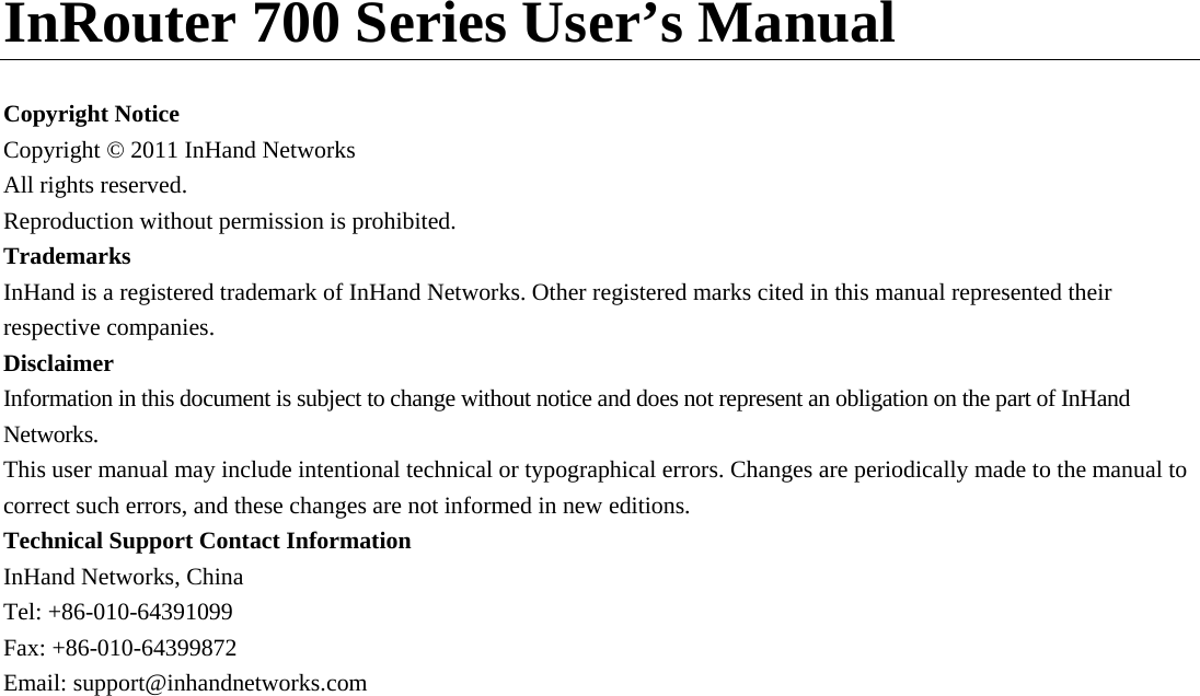     InRouter 700 Series User’s Manual  Copyright Notice Copyright © 2011 InHand Networks All rights reserved. Reproduction without permission is prohibited. Trademarks InHand is a registered trademark of InHand Networks. Other registered marks cited in this manual represented their respective companies. Disclaimer Information in this document is subject to change without notice and does not represent an obligation on the part of InHand Networks. This user manual may include intentional technical or typographical errors. Changes are periodically made to the manual to correct such errors, and these changes are not informed in new editions.   Technical Support Contact Information InHand Networks, China Tel: +86-010-64391099 Fax: +86-010-64399872 Email: support@inhandnetworks.com              