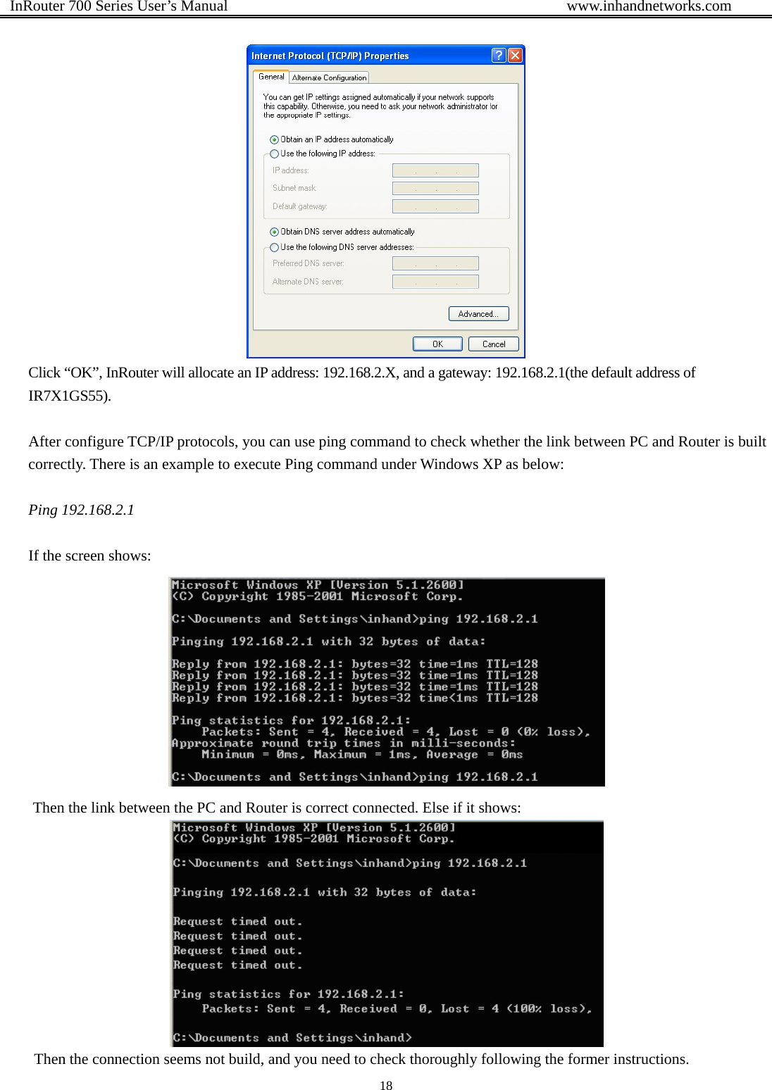  InRouter 700 Series User’s Manual                                            www.inhandnetworks.com 18    Click “OK”, InRouter will allocate an IP address: 192.168.2.X, and a gateway: 192.168.2.1(the default address of IR7X1GS55).  After configure TCP/IP protocols, you can use ping command to check whether the link between PC and Router is built correctly. There is an example to execute Ping command under Windows XP as below:  Ping 192.168.2.1  If the screen shows:  Then the link between the PC and Router is correct connected. Else if it shows:  Then the connection seems not build, and you need to check thoroughly following the former instructions. 