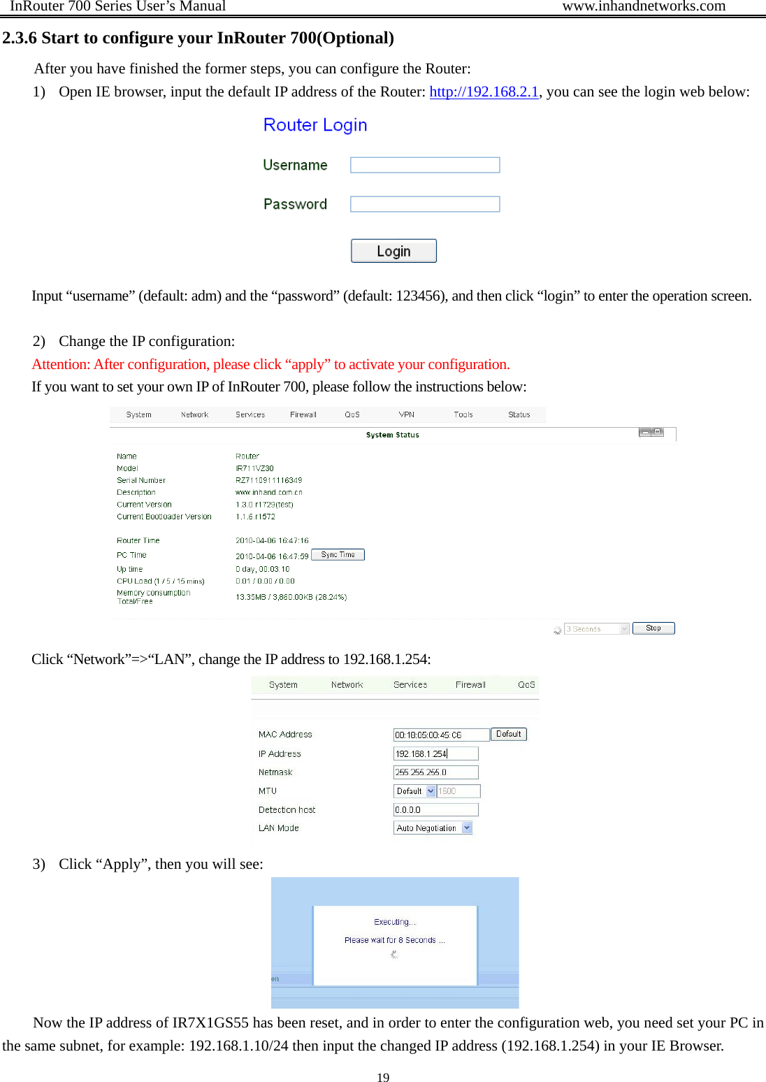  InRouter 700 Series User’s Manual                                            www.inhandnetworks.com 19  2.3.6 Start to configure your InRouter 700(Optional) After you have finished the former steps, you can configure the Router: 1) Open IE browser, input the default IP address of the Router: http://192.168.2.1, you can see the login web below:  Input “username” (default: adm) and the “password” (default: 123456), and then click “login” to enter the operation screen.  2) Change the IP configuration: Attention: After configuration, please click “apply” to activate your configuration. If you want to set your own IP of InRouter 700, please follow the instructions below:  Click “Network”=&gt;“LAN”, change the IP address to 192.168.1.254:    3) Click “Apply”, then you will see:  Now the IP address of IR7X1GS55 has been reset, and in order to enter the configuration web, you need set your PC in the same subnet, for example: 192.168.1.10/24 then input the changed IP address (192.168.1.254) in your IE Browser. 