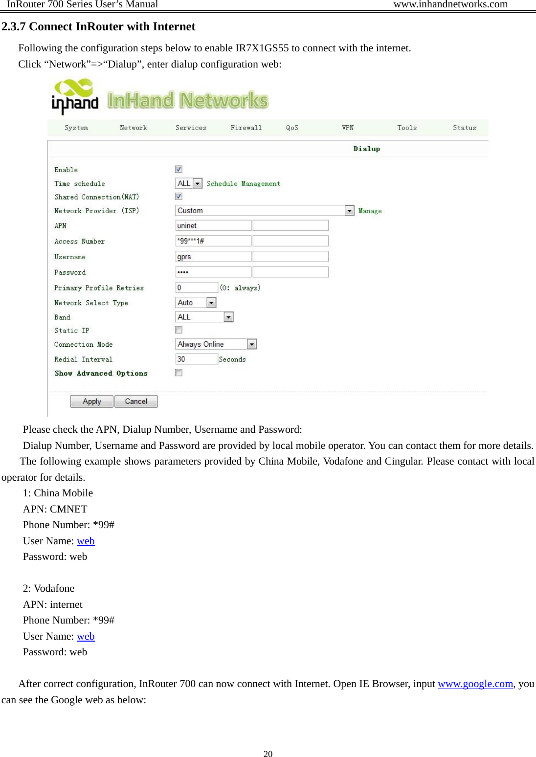  InRouter 700 Series User’s Manual                                            www.inhandnetworks.com 20  2.3.7 Connect InRouter with Internet Following the configuration steps below to enable IR7X1GS55 to connect with the internet. Click “Network”=&gt;“Dialup”, enter dialup configuration web:    Please check the APN, Dialup Number, Username and Password: Dialup Number, Username and Password are provided by local mobile operator. You can contact them for more details. The following example shows parameters provided by China Mobile, Vodafone and Cingular. Please contact with local operator for details. 1: China Mobile   APN: CMNET Phone Number: *99# User Name: web Password: web  2: Vodafone APN: internet Phone Number: *99# User Name: web Password: web  After correct configuration, InRouter 700 can now connect with Internet. Open IE Browser, input www.google.com, you can see the Google web as below:   