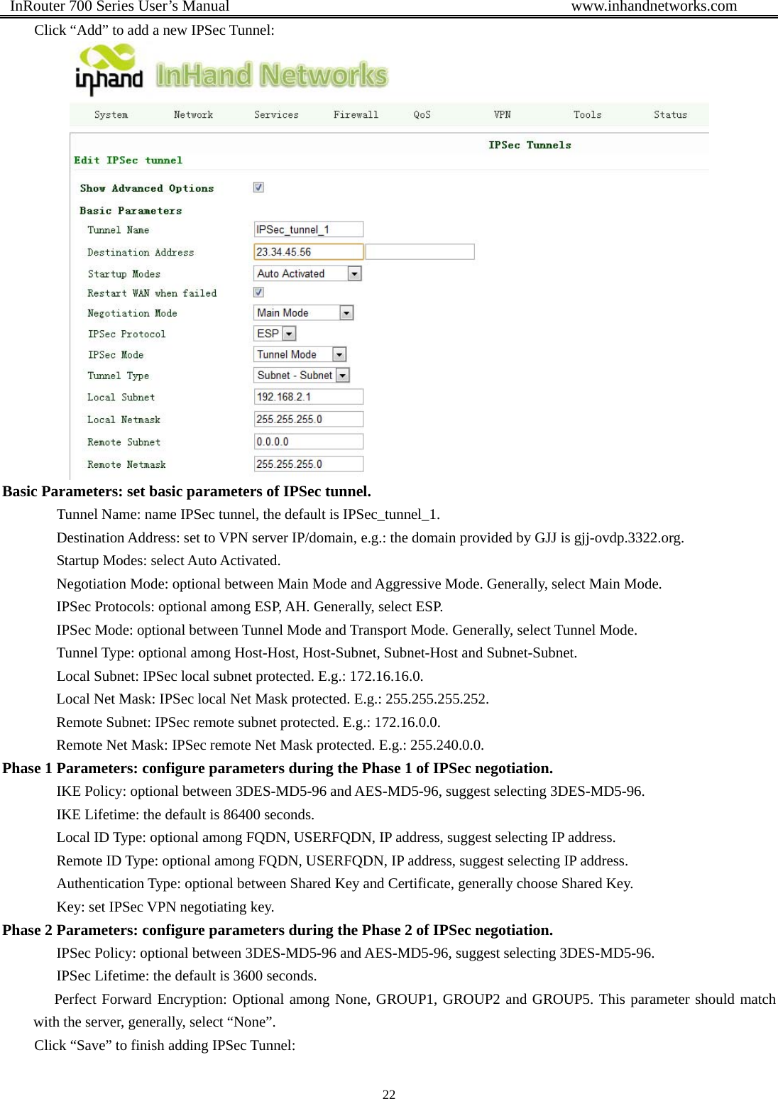  InRouter 700 Series User’s Manual                                            www.inhandnetworks.com 22  Click “Add” to add a new IPSec Tunnel:  Basic Parameters: set basic parameters of IPSec tunnel.       Tunnel Name: name IPSec tunnel, the default is IPSec_tunnel_1.    Destination Address: set to VPN server IP/domain, e.g.: the domain provided by GJJ is gjj-ovdp.3322.org.    Startup Modes: select Auto Activated.       Negotiation Mode: optional between Main Mode and Aggressive Mode. Generally, select Main Mode.       IPSec Protocols: optional among ESP, AH. Generally, select ESP.       IPSec Mode: optional between Tunnel Mode and Transport Mode. Generally, select Tunnel Mode.       Tunnel Type: optional among Host-Host, Host-Subnet, Subnet-Host and Subnet-Subnet.       Local Subnet: IPSec local subnet protected. E.g.: 172.16.16.0. Local Net Mask: IPSec local Net Mask protected. E.g.: 255.255.255.252.   Remote Subnet: IPSec remote subnet protected. E.g.: 172.16.0.0.   Remote Net Mask: IPSec remote Net Mask protected. E.g.: 255.240.0.0.   Phase 1 Parameters: configure parameters during the Phase 1 of IPSec negotiation. IKE Policy: optional between 3DES-MD5-96 and AES-MD5-96, suggest selecting 3DES-MD5-96. IKE Lifetime: the default is 86400 seconds. Local ID Type: optional among FQDN, USERFQDN, IP address, suggest selecting IP address. Remote ID Type: optional among FQDN, USERFQDN, IP address, suggest selecting IP address.   Authentication Type: optional between Shared Key and Certificate, generally choose Shared Key. Key: set IPSec VPN negotiating key. Phase 2 Parameters: configure parameters during the Phase 2 of IPSec negotiation.  IPSec Policy: optional between 3DES-MD5-96 and AES-MD5-96, suggest selecting 3DES-MD5-96.   IPSec Lifetime: the default is 3600 seconds. Perfect Forward Encryption: Optional among None, GROUP1, GROUP2 and GROUP5. This parameter should match with the server, generally, select “None”. Click “Save” to finish adding IPSec Tunnel: 