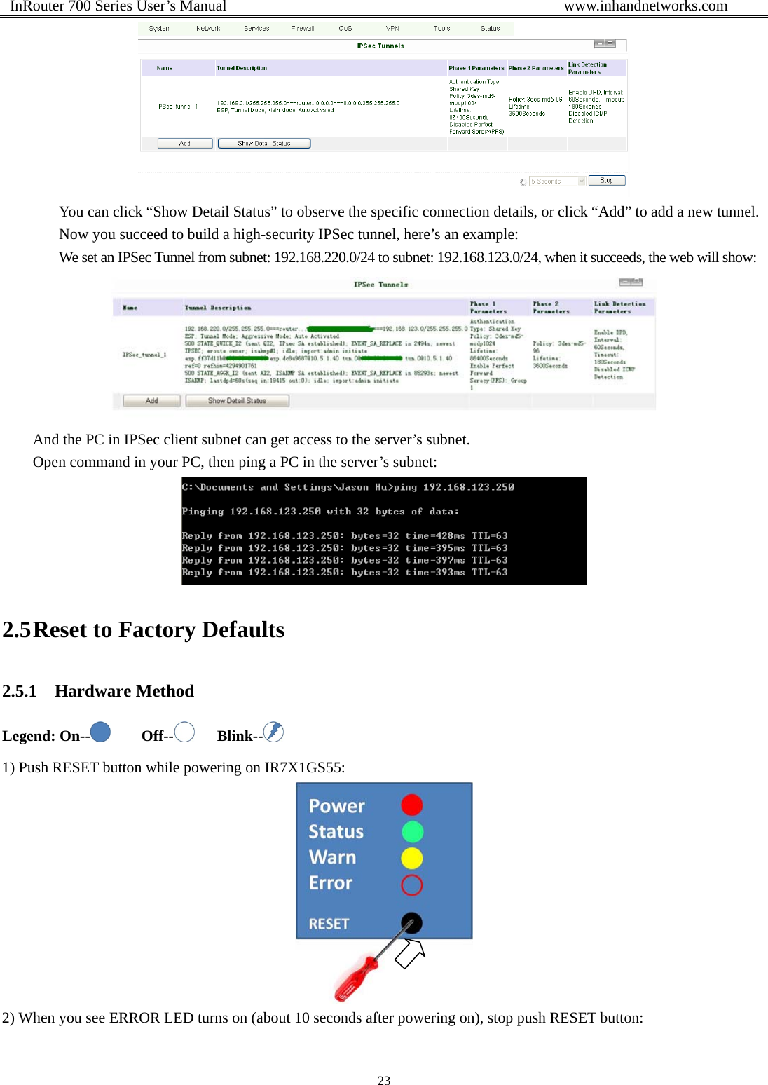  InRouter 700 Series User’s Manual                                            www.inhandnetworks.com 23   You can click “Show Detail Status” to observe the specific connection details, or click “Add” to add a new tunnel. Now you succeed to build a high-security IPSec tunnel, here’s an example: We set an IPSec Tunnel from subnet: 192.168.220.0/24 to subnet: 192.168.123.0/24, when it succeeds, the web will show:  And the PC in IPSec client subnet can get access to the server’s subnet.   Open command in your PC, then ping a PC in the server’s subnet:  2.5 Reset to Factory Defaults 2.5.1 Hardware Method Legend: On--     Off--    Blink--  1) Push RESET button while powering on IR7X1GS55:  2) When you see ERROR LED turns on (about 10 seconds after powering on), stop push RESET button: 