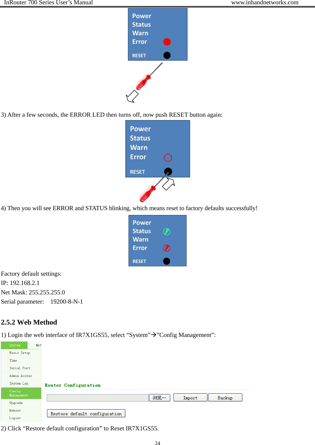  InRouter 700 Series User’s Manual                                            www.inhandnetworks.com 24     3) After a few seconds, the ERROR LED then turns off, now push RESET button again:  4) Then you will see ERROR and STATUS blinking, which means reset to factory defaults successfully!  Factory default settings: IP: 192.168.2.1 Net Mask: 255.255.255.0 Serial parameter:    19200-8-N-1 2.5.2 Web Method 1) Login the web interface of IR7X1GS55, select “System”Æ”Config Management”:    2) Click “Restore default configuration” to Reset IR7X1GS55. 