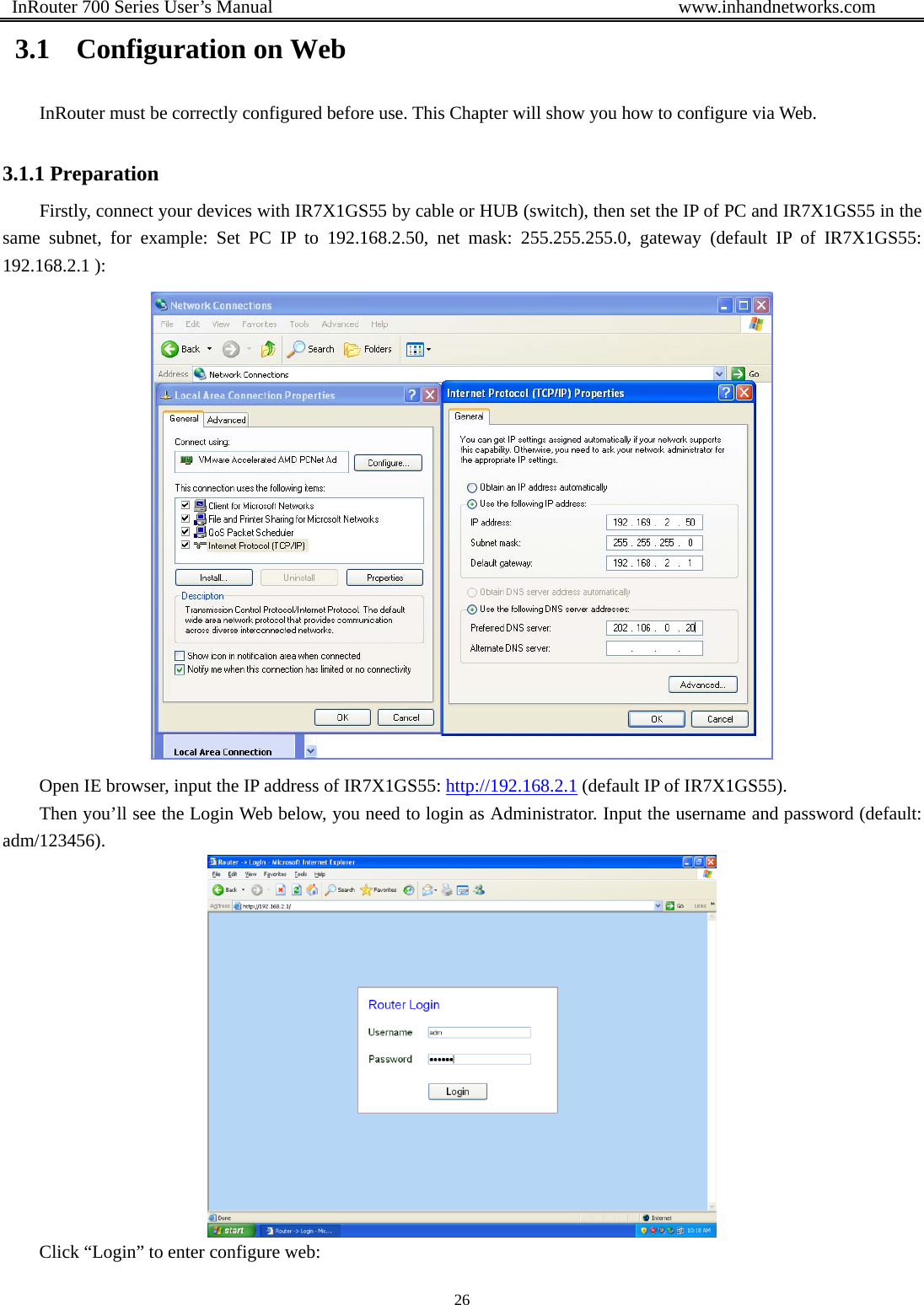  InRouter 700 Series User’s Manual                                            www.inhandnetworks.com 26  3.1 Configuration on Web InRouter must be correctly configured before use. This Chapter will show you how to configure via Web.   3.1.1 Preparation Firstly, connect your devices with IR7X1GS55 by cable or HUB (switch), then set the IP of PC and IR7X1GS55 in the same subnet, for example: Set PC IP to 192.168.2.50, net mask: 255.255.255.0, gateway (default IP of IR7X1GS55: 192.168.2.1 ):    Open IE browser, input the IP address of IR7X1GS55: http://192.168.2.1 (default IP of IR7X1GS55). Then you’ll see the Login Web below, you need to login as Administrator. Input the username and password (default: adm/123456).   Click “Login” to enter configure web: 