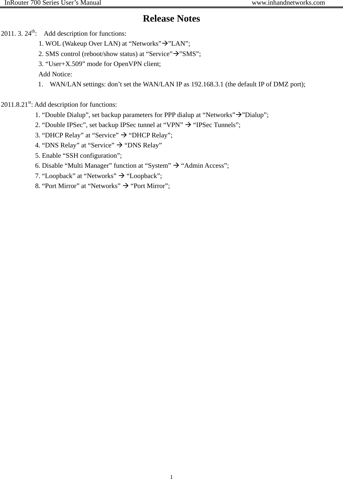  InRouter 700 Series User’s Manual                                            www.inhandnetworks.com 1  Release Notes 2011. 3. 24th:    Add description for functions:     1. WOL (Wakeup Over LAN) at “Networks”Æ”LAN”;            2. SMS control (reboot/show status) at “Service”Æ”SMS”;            3. “User+X.509” mode for OpenVPN client;            Add Notice:  1. WAN/LAN settings: don’t set the WAN/LAN IP as 192.168.3.1 (the default IP of DMZ port);  2011.8.21st: Add description for functions:                     1. “Double Dialup”, set backup parameters for PPP dialup at “Networks”Æ”Dialup”;                     2. “Double IPSec”, set backup IPSec tunnel at “VPN” Æ “IPSec Tunnels”;           3. “DHCP Relay” at “Service” Æ “DHCP Relay”;           4. “DNS Relay” at “Service” Æ “DNS Relay”           5. Enable “SSH configuration”;           6. Disable “Multi Manager” function at “System” Æ “Admin Access”;           7. “Loopback” at “Networks” Æ “Loopback”;           8. “Port Mirror” at “Networks” Æ “Port Mirror”;           