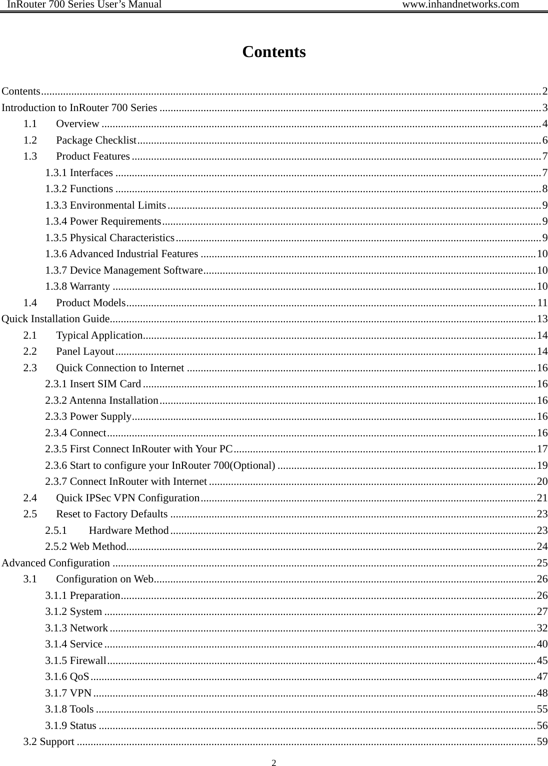  InRouter 700 Series User’s Manual                                            www.inhandnetworks.com 2   Contents Contents ...................................................................................................................................................................................... 2Introduction to InRouter 700 Series ........................................................................................................................................... 31.1Overview ................................................................................................................................................................ 41.2Package Checklist ................................................................................................................................................... 61.3Product Features ..................................................................................................................................................... 71.3.1 Interfaces ........................................................................................................................................................... 71.3.2 Functions ........................................................................................................................................................... 81.3.3 Environmental Limits ........................................................................................................................................ 91.3.4 Power Requirements .......................................................................................................................................... 91.3.5 Physical Characteristics ..................................................................................................................................... 91.3.6 Advanced Industrial Features .......................................................................................................................... 101.3.7 Device Management Software ......................................................................................................................... 101.3.8 Warranty .......................................................................................................................................................... 101.4Product Models ..................................................................................................................................................... 11Quick Installation Guide ........................................................................................................................................................... 132.1Typical Application ............................................................................................................................................... 142.2Panel Layout ......................................................................................................................................................... 142.3Quick Connection to Internet ............................................................................................................................... 162.3.1 Insert SIM Card ............................................................................................................................................... 162.3.2 Antenna Installation ......................................................................................................................................... 162.3.3 Power Supply ................................................................................................................................................... 162.3.4 Connect ............................................................................................................................................................ 162.3.5 First Connect InRouter with Your PC .............................................................................................................. 172.3.6 Start to configure your InRouter 700(Optional) .............................................................................................. 192.3.7 Connect InRouter with Internet ....................................................................................................................... 202.4Quick IPSec VPN Configuration .......................................................................................................................... 212.5Reset to Factory Defaults ..................................................................................................................................... 232.5.1Hardware Method ..................................................................................................................................... 232.5.2 Web Method ..................................................................................................................................................... 24Advanced Configuration .......................................................................................................................................................... 253.1Configuration on Web .......................................................................................................... ................................. 263.1.1 Preparation ....................................................................................................................................................... 263.1.2 System ............................................................................................................................................................. 273.1.3 Network ........................................................................................................................................................... 323.1.4 Service ............................................................................................................................................................. 403.1.5 Firewall ............................................................................................................................................................ 453.1.6 QoS .................................................................................................................................................................. 473.1.7 VPN ................................................................................................................................................................. 483.1.8 Tools ................................................................................................................................................................ 553.1.9 Status ............................................................................................................................................................... 563.2 Support ....................................................................................................................................................................... 59