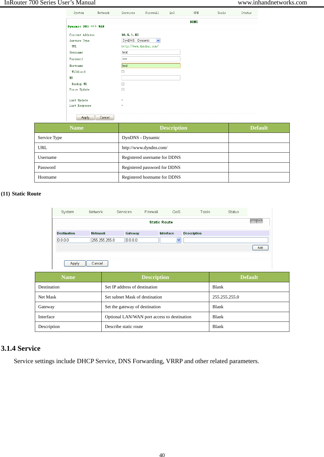  InRouter 700 Series User’s Manual                                            www.inhandnetworks.com 40   Name  Description  Default Service Type  DynDNS - Dynamic   URL http://www.dyndns.com/  Username  Registered username for DDNS   Password  Registered password for DDNS   Hostname  Registered hostname for DDNS   (11) Static Route  Name  Description  Default Destination  Set IP address of destination  Blank Net Mask  Set subnet Mask of destination  255.255.255.0 Gateway  Set the gateway of destination  Blank Interface  Optional LAN/WAN port access to destination  Blank Description  Describe static route  Blank 3.1.4 Service Service settings include DHCP Service, DNS Forwarding, VRRP and other related parameters.   