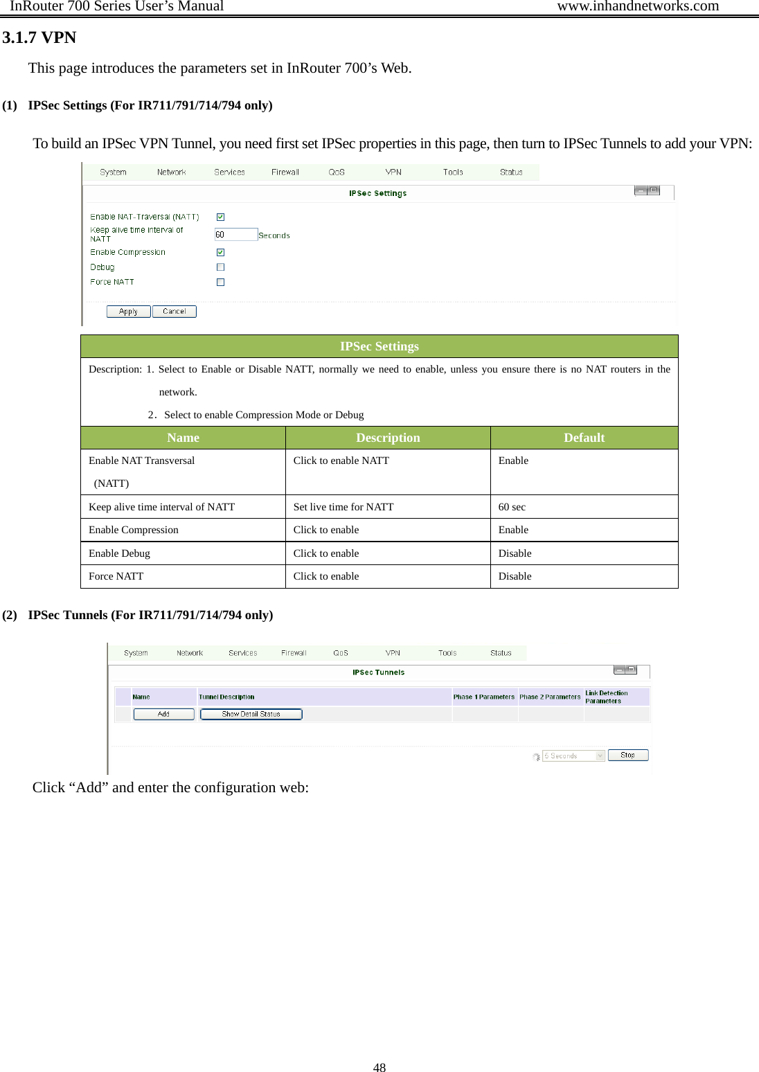  InRouter 700 Series User’s Manual                                            www.inhandnetworks.com 48  3.1.7 VPN This page introduces the parameters set in InRouter 700’s Web. (1) IPSec Settings (For IR711/791/714/794 only) To build an IPSec VPN Tunnel, you need first set IPSec properties in this page, then turn to IPSec Tunnels to add your VPN:  IPSec Settings Description: 1. Select to Enable or Disable NATT, normally we need to enable, unless you ensure there is no NAT routers in the network.             2．Select to enable Compression Mode or Debug Name  Description  Default Enable NAT Transversal  (NATT)  Click to enable NATT  Enable Keep alive time interval of NATT  Set live time for NATT  60 sec Enable Compression  Click to enable  Enable Enable Debug  Click to enable  Disable Force NATT  Click to enable  Disable (2) IPSec Tunnels (For IR711/791/714/794 only)  Click “Add” and enter the configuration web: 