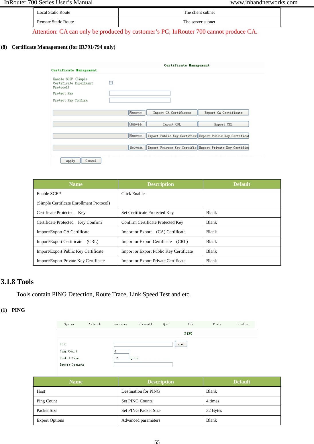  InRouter 700 Series User’s Manual                                            www.inhandnetworks.com 55  Local Static Route  The client subnet Remote Static Route  The server subnet Attention: CA can only be produced by customer’s PC; InRouter 700 cannot produce CA. (8) Certificate Management (for IR791/794 only)   Name  Description  Default Enable SCEP   (Simple Certificate Enrollment Protocol) Click Enable   Certificate Protected    Key    Set Certificate Protected Key    Blank Certificate Protected    Key Confirm  Confirm Certificate Protected Key  Blank Import/Export CA Certificate    Import or Export    (CA) Certificate    Blank Import/Export Certificate    (CRL)    Import or Export Certificate    (CRL)    Blank Import/Export Public Key Certificate    Import or Export Public Key Certificate    Blank Import/Export Private Key Certificate    Import or Export Private Certificate    Blank 3.1.8 Tools Tools contain PING Detection, Route Trace, Link Speed Test and etc. (1) PING   Name  Description  Default Host  Destination for PING  Blank Ping Count  Set PING Counts  4 times Packet Size  Set PING Packet Size  32 Bytes Expert Options  Advanced parameters  Blank 