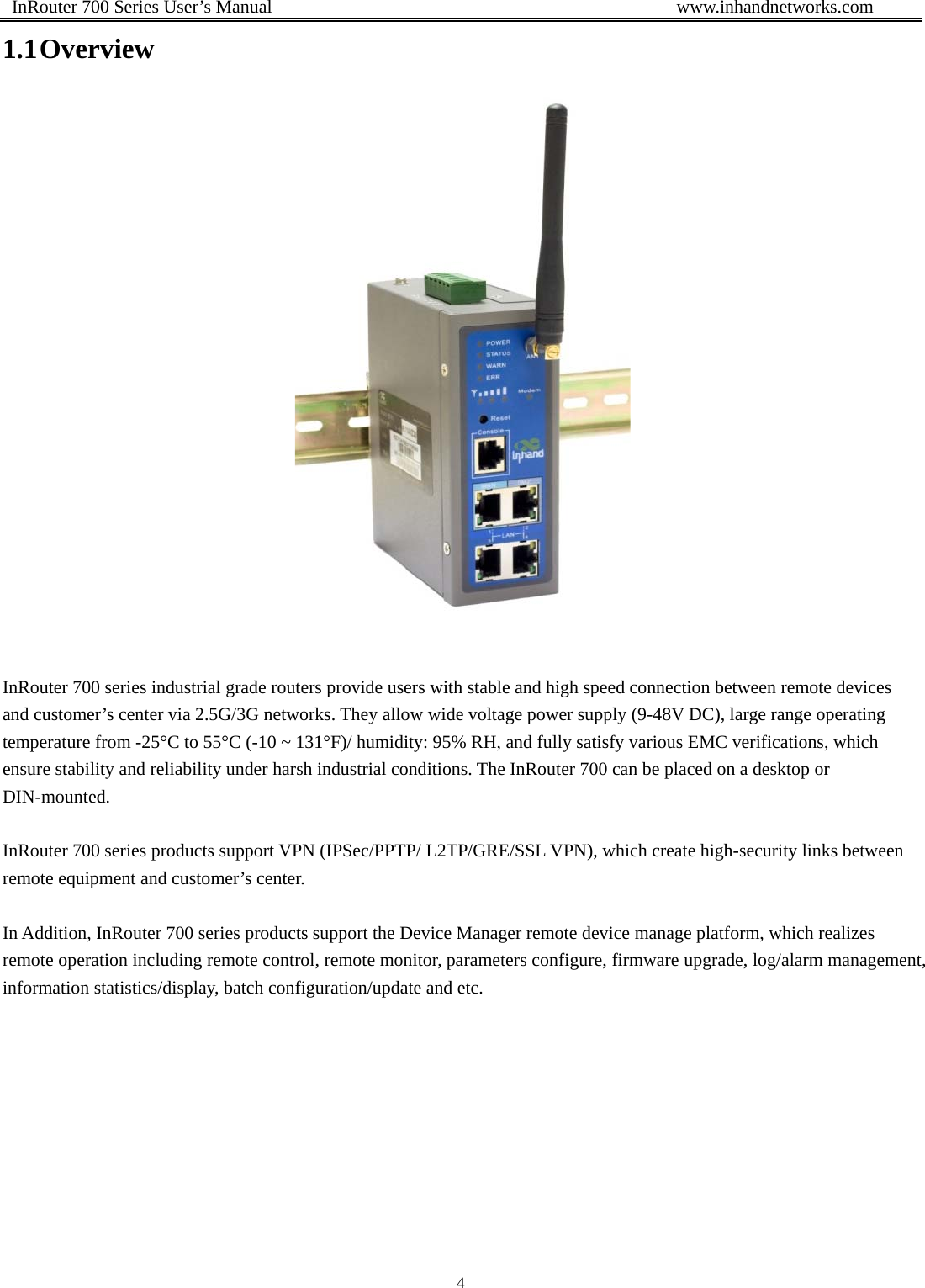  InRouter 700 Series User’s Manual                                            www.inhandnetworks.com 4  1.1 Overview                        InRouter 700 series industrial grade routers provide users with stable and high speed connection between remote devices and customer’s center via 2.5G/3G networks. They allow wide voltage power supply (9-48V DC), large range operating temperature from -25°C to 55°C (-10 ~ 131°F)/ humidity: 95% RH, and fully satisfy various EMC verifications, which ensure stability and reliability under harsh industrial conditions. The InRouter 700 can be placed on a desktop or DIN-mounted.   InRouter 700 series products support VPN (IPSec/PPTP/ L2TP/GRE/SSL VPN), which create high-security links between remote equipment and customer’s center.    In Addition, InRouter 700 series products support the Device Manager remote device manage platform, which realizes remote operation including remote control, remote monitor, parameters configure, firmware upgrade, log/alarm management, information statistics/display, batch configuration/update and etc. 